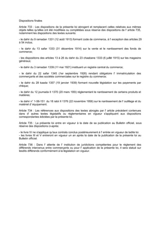 Dispositions finales
Article 733 : Les dispositions de la présente loi abrogent et remplacent celles relatives aux mêmes
objets telles qu'elles ont été modifiées ou complétées sous réserve des dispositions de l' article 735,
notamment les dispositions des textes suivants:
- le dahir du 9 ramadan 1331 (12 août 1913) formant code de commerce, à l' exception des articles 29
à 54 inclus;
- le dahir du 13 safar 1333 (31 décembre 1914) sur la vente et le nantissement des fonds de
commerce;
- les dispositions des articles 13 à 26 du dahir du 23 chaabane 1333 (6 juillet 1915) sur les magasins
généraux;
- le dahir du 3 ramadan 1339 (11 mai 1921) instituant un registre central du commerce;
- le dahir du 22 safar 1345 (1er septembre 1926) rendant obligatoire l' immatriculation des
commerçants et des sociétés commerciales sur le registre du commerce;
- le dahir du 28 kaada 1357 (19 janvier 1939) formant nouvelle législation sur les payements par
chèque;
- le dahir du 12 joumada II 1370 (20 mars 195I) réglementant le nantissement de certains produits et
matières;
- le dahir n° 1-56-151 du 18 rabii II 1376 (22 novembre 1956) sur le nantissement de l' outillage et du
matériel d' équipement.
Article 734 : Les références aux dispositions des textes abrogés par l' article précédent contenues
dans d' autres textes législatifs ou réglementaires en vigueur s'appliquent aux dispositions
correspondantes édictées par la présente loi.
Article 735 : La présente loi entre en vigueur à la date de sa publication au Bulletin officiel, sous
réserve des dispositions ci-après:
- le livre IV ne s'applique qu'aux contrats conclus postérieurement à l' entrée en vigueur de ladite loi.
- les livres III et V entreront en vigueur un an après la date de la publication de la présente loi au
Bulletin officiel.
Article 736 : Dans l' attente de l' institution de juridictions compétentes pour le règlement des
différends intervenus entre commerçants ou pour l' application de la présente loi, il sera statué sur
lesdits différends conformément à la législation en vigueur.
 