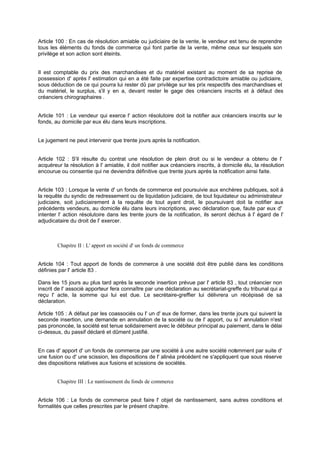 Article 100 : En cas de résolution amiable ou judiciaire de la vente, le vendeur est tenu de reprendre
tous les éléments du fonds de commerce qui font partie de la vente, même ceux sur lesquels son
privilège et son action sont éteints.
Il est comptable du prix des marchandises et du matériel existant au moment de sa reprise de
possession d' après l' estimation qui en a été faite par expertise contradictoire amiable ou judiciaire,
sous déduction de ce qui pourra lui rester dû par privilège sur les prix respectifs des marchandises et
du matériel, le surplus, s'il y en a, devant rester le gage des créanciers inscrits et à défaut des
créanciers chirographaires .
Article 101 : Le vendeur qui exerce l' action résolutoire doit la notifier aux créanciers inscrits sur le
fonds, au domicile par eux élu dans leurs inscriptions.
Le jugement ne peut intervenir que trente jours après la notification.
Article 102 : S'il résulte du contrat une résolution de plein droit ou si le vendeur a obtenu de l'
acquéreur la résolution à l' amiable, il doit notifier aux créanciers inscrits, à domicile élu, la résolution
encourue ou consentie qui ne deviendra définitive que trente jours après la notification ainsi faite.
Article 103 : Lorsque la vente d' un fonds de commerce est poursuivie aux enchères publiques, soit à
la requête du syndic de redressement ou de liquidation judiciaire, de tout liquidateur ou administrateur
judiciaire, soit judiciairement à la requête de tout ayant droit, le poursuivant doit la notifier aux
précédents vendeurs, au domicile élu dans leurs inscriptions, avec déclaration que, faute par eux d'
intenter l' action résolutoire dans les trente jours de la notification, ils seront déchus à l' égard de l'
adjudicataire du droit de l' exercer.
Chapitre II : L' apport en société d' un fonds de commerce
Article 104 : Tout apport de fonds de commerce à une société doit être publié dans les conditions
définies par l' article 83 .
Dans les 15 jours au plus tard après la seconde insertion prévue par l' article 83 , tout créancier non
inscrit de l' associé apporteur fera connaître par une déclaration au secrétariat-greffe du tribunal qui a
reçu l' acte, la somme qui lui est due. Le secrétaire-greffier lui délivrera un récépissé de sa
déclaration.
Article 105 : A défaut par les coassociés ou l' un d' eux de former, dans les trente jours qui suivent la
seconde insertion, une demande en annulation de la société ou de l' apport, ou si l' annulation n'est
pas prononcée, la société est tenue solidairement avec le débiteur principal au paiement, dans le délai
ci-dessus, du passif déclaré et dûment justifié.
En cas d' apport d' un fonds de commerce par une société à une autre société notamment par suite d'
une fusion ou d' une scission, les dispositions de l' alinéa précédent ne s'appliquent que sous réserve
des dispositions relatives aux fusions et scissions de sociétés.
Chapitre III : Le nantissement du fonds de commerce
Article 106 : Le fonds de commerce peut faire l' objet de nantissement, sans autres conditions et
formalités que celles prescrites par le présent chapitre.
 