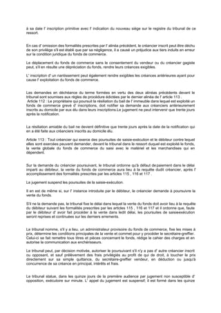 à sa date l' inscription primitive avec l' indication du nouveau siège sur le registre du tribunal de ce
ressort.
En cas d' omission des formalités prescrites par l' alinéa précédent, le créancier inscrit peut être déchu
de son privilège s'il est établi que par sa négligence, il a causé un préjudice aux tiers induits en erreur
sur la condition juridique du fonds de commerce.
Le déplacement du fonds de commerce sans le consentement du vendeur ou du créancier gagiste
peut, s'il en résulte une dépréciation du fonds, rendre leurs créances exigibles.
L' inscription d' un nantissement peut également rendre exigibles les créances antérieures ayant pour
cause l' exploitation du fonds de commerce.
Les demandes en déchéance du terme formées en vertu des deux alinéas précédents devant le
tribunal sont soumises aux règles de procédure édictées par le dernier alinéa de l' article 113 .
Article 112 : Le propriétaire qui poursuit la résiliation du bail de l' immeuble dans lequel est exploité un
fonds de commerce grevé d' inscriptions, doit notifier sa demande aux créanciers antérieurement
inscrits au domicile par eux élu dans leurs inscriptions.Le jugement ne peut intervenir que trente jours
après la notification.
La résiliation amiable du bail ne devient définitive que trente jours après la date de la notification qui
en a été faite aux créanciers inscrits au domicile élu.
Article 113 : Tout créancier qui exerce des poursuites de saisie-exécution et le débiteur contre lequel
elles sont exercées peuvent demander, devant le tribunal dans le ressort duquel est exploité le fonds,
la vente globale du fonds de commerce du saisi avec le matériel et les marchandises qui en
dépendent.
Sur la demande du créancier poursuivant, le tribunal ordonne qu'à défaut depaiement dans le délai
imparti au débiteur, la vente du fonds de commerce aura lieu à la requête dudit créancier, après l'
accomplissement des formalités prescrites par les articles 115 , 116 et 117 .
Le jugement suspend les poursuites de la saisie-exécution.
Il en est de même si, sur l' instance introduite par le débiteur, le créancier demande à poursuivre la
vente du fonds.
S'il ne la demande pas, le tribunal fixe le délai dans lequel la vente du fonds doit avoir lieu à la requête
du débiteur suivant les formalités prescrites par les articles 115 , 116 et 117 et il ordonne que, faute
par le débiteur d' avoir fait procéder à la vente dans ledit délai, les poursuites de saisie-exécution
seront reprises et continuées sur les derniers errements.
Le tribunal nomme, s'il y a lieu, un administrateur provisoire du fonds de commerce, fixe les mises à
prix, détermine les conditions principales de la vente et commet pour y procéder le secrétaire-greffier.
Celui-ci se fait remettre tous titres et pièces concernant le fonds, rédige le cahier des charges et en
autorise la communication aux enchérisseurs.
Le tribunal peut, par décision motivée, autoriser le poursuivant s'il n'y a pas d' autre créancier inscrit
ou opposant, et sauf prélèvement des frais privilégiés au profit de qui de droit, à toucher le prix
directement sur sa simple quittance, du secrétaire-greffier vendeur, en déduction ou jusqu'à
concurrence de sa créance en principal, intérêts et frais.
Le tribunal statue, dans les quinze jours de la première audience par jugement non susceptible d'
opposition, exécutoire sur minute. L' appel du jugement est suspensif; il est formé dans les quinze
 