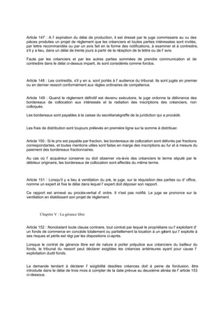 Article 147 : A l' expiration du délai de production, il est dressé par le juge commissaire au vu des
pièces produites un projet de règlement que les créanciers et toutes parties intéressées sont invités,
par lettre recommandée ou par un avis fait en la forme des notifications, à examiner et à contredire,
s'il y a lieu, dans un délai de trente jours à partir de la réception de la lettre ou de l' avis.
Faute par les créanciers et par les autres parties sommées de prendre communication et de
contredire dans le délai ci-dessus imparti, ils sont considérés comme forclos.
Article 148 : Les contredits, s'il y en a, sont portés à l' audience du tribunal. Ils sont jugés en premier
ou en dernier ressort conformément aux règles ordinaires de compétence.
Article 149 : Quand le règlement définitif est devenu exécutoire, le juge ordonne la délivrance des
bordereaux de collocation aux intéressés et la radiation des inscriptions des créanciers, non
colloqués.
Les bordereaux sont payables à la caisse du secrétariat-greffe de la juridiction qui a procédé.
Les frais de distribution sont toujours prélevés en première ligne sur la somme à distribuer.
Article 150 : Si le prix est payable par fraction, les bordereaux de collocation sont délivrés par fractions
correspondantes, et toutes mentions utiles sont faites en marge des inscriptions au fur et à mesure du
paiement des bordereaux fractionnaires.
Au cas où l' acquéreur conserve ou doit observer vis-à-vis des créanciers le terme stipulé par le
débiteur originaire, les bordereaux de collocation sont affectés du même terme.
Article 151 : Lorsqu'il y a lieu à ventilation du prix, le juge, sur la réquisition des parties ou d' office,
nomme un expert et fixe le délai dans lequel l' expert doit déposer son rapport.
Ce rapport est annexé au procès-verbal d' ordre. Il n'est pas notifié. Le juge se prononce sur la
ventilation en établissant son projet de règlement.
Chapitre V : La gérance libre
Article 152 : Nonobstant toute clause contraire, tout contrat par lequel le propriétaire ou l' exploitant d'
un fonds de commerce en concède totalement ou partiellement la location à un gérant qui l' exploite à
ses risques et périls est régi par les dispositions ci-après.
Lorsque le contrat de gérance libre est de nature à porter préjudice aux créanciers du bailleur du
fonds, le tribunal du ressort peut déclarer exigibles les créances antérieures ayant pour cause l'
exploitation dudit fonds.
La demande tendant à déclarer l' exigibilité desdites créances doit à peine de forclusion, être
introduite dans le délai de trois mois à compter de la date prévue au deuxième alinéa de l' article 153
ci-dessous.
 