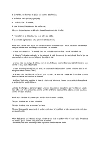 2) le mandat pur et simple de payer une somme déterminée;
3) le nom de celui qui doit payer (tiré);
4) l' indication de l' échéance;
5) celle du lieu où le paiement doit s'effectuer;
6)le nom de celui auquel ou à l' ordre duquel le paiement doit être fait;
7) l' indication de la date et du lieu où la lettre est créée;
8) le nom et la signature de celui qui émet la lettre (tireur).
Article 160 : Le titre dans lequel une des énonciations indiquées dans l' article précédent fait défaut ne
vaut pas comme lettre de change, sauf dans les cas suivants:
- la lettre de change dont l' échéance n'est pas indiquée est considérée comme payable à vue;
- à défaut d' indication spéciale, le lieu désigné à côté du nom du tiré est réputé être le lieu de
paiement et, en même temps, le lieu du domicile du tiré;
- si le lieu n'est pas indiqué à côté du nom du tiré, le lieu de paiement est celui où le tiré exerce son
activité ou celui où il est domicilié;
- la lettre de change n'indiquant pas le lieu de sa création est considérée comme souscrite dans le lieu
désigné à côté du nom du tireur;
- si le lieu n'est pas indiqué à côté du nom du tireur, la lettre de change est considérée comme
souscrite dans le lieu du domicile du tireur;
- à défaut d' indication spéciale, la date de création de lalettre de change est considérée être celle de
la remise du titre au bénéficiaire.
La lettre de change ne contenant pas l' une des énonciations obligatoires est réputée non valable
mais elle peut être considérée comme un titre ordinaire établissant la créance si ses conditions
comme titre sont remplies.
Article 161 : La lettre de change peut être à l' ordre du tireur lui-même.
Elle peut être tirée sur le tireur lui-même.
Elle peut être tirée pour le compte d' un tiers.
Elle peut être payable au domicile d' un tiers, soit dans la localité où le tiré a son domicile, soit dans
une autre localité.
Article 162 : Dans une lettre de change payable à vue ou à un certain délai de vue, il peut être stipulé
par le tireur que la somme sera productive d' intérêts.
Dans toute autre lettre de change, cette stipulation est réputée non écrite.
 