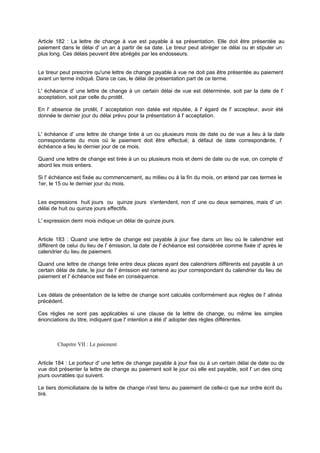 Article 182 : La lettre de change à vue est payable à sa présentation. Elle doit être présentée au
paiement dans le délai d' un an à partir de sa date. Le tireur peut abréger ce délai ou en stipuler un
plus long. Ces délais peuvent être abrégés par les endosseurs.
Le tireur peut prescrire qu'une lettre de change payable à vue ne doit pas être présentée au paiement
avant un terme indiqué. Dans ce cas, le délai de présentation part de ce terme.
L' échéance d' une lettre de change à un certain délai de vue est déterminée, soit par la date de l'
acceptation, soit par celle du protêt.
En l' absence de protêt, l' acceptation non datée est réputée, à l' égard de l' accepteur, avoir été
donnée le dernier jour du délai prévu pour la présentation à l' acceptation.
L' échéance d' une lettre de change tirée à un ou plusieurs mois de date ou de vue a lieu à la date
correspondante du mois où le paiement doit être effectué; à défaut de date correspondante, l'
échéance a lieu le dernier jour de ce mois.
Quand une lettre de change est tirée à un ou plusieurs mois et demi de date ou de vue, on compte d'
abord les mois entiers.
Si l' échéance est fixée au commencement, au milieu ou à la fin du mois, on entend par ces termes le
1er, le 15 ou le dernier jour du mois.
Les expressions huit jours ou quinze jours s'entendent, non d' une ou deux semaines, mais d' un
délai de huit ou quinze jours effectifs.
L' expression demi mois indique un délai de quinze jours.
Article 183 : Quand une lettre de change est payable à jour fixe dans un lieu où le calendrier est
différent de celui du lieu de l' émission, la date de l' échéance est considérée comme fixée d' après le
calendrier du lieu de paiement.
Quand une lettre de change tirée entre deux places ayant des calendriers différents est payable à un
certain délai de date, le jour de l' émission est ramené au jour correspondant du calendrier du lieu de
paiement et l' échéance est fixée en conséquence.
Les délais de présentation de la lettre de change sont calculés conformément aux règles de l' alinéa
précédent.
Ces règles ne sont pas applicables si une clause de la lettre de change, ou même les simples
énonciations du titre, indiquent que l' intention a été d' adopter des règles différentes.
Chapitre VII : Le paiement
Article 184 : Le porteur d' une lettre de change payable à jour fixe ou à un certain délai de date ou de
vue doit présenter la lettre de change au paiement soit le jour où elle est payable, soit l' un des cinq
jours ouvrables qui suivent.
Le tiers domiciliataire de la lettre de change n'est tenu au paiement de celle-ci que sur ordre écrit du
tiré.
 