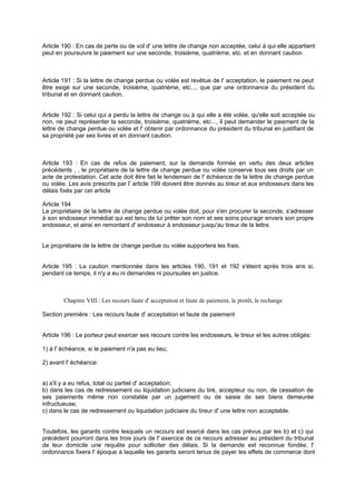 Article 190 : En cas de perte ou de vol d' une lettre de change non acceptée, celui à qui elle appartient
peut en poursuivre le paiement sur une seconde, troisième, quatrième, etc. et en donnant caution.
Article 191 : Si la lettre de change perdue ou volée est revêtue de l' acceptation, le paiement ne peut
être exigé sur une seconde, troisième, quatrième, etc..., que par une ordonnance du président du
tribunal et en donnant caution.
Article 192 : Si celui qui a perdu la lettre de change ou à qui elle a été volée, qu'elle soit acceptée ou
non, ne peut représenter la seconde, troisième, quatrième, etc..., il peut demander le paiement de la
lettre de change perdue ou volée et l' obtenir par ordonnance du président du tribunal en justifiant de
sa propriété par ses livres et en donnant caution.
Article 193 : En cas de refus de paiement, sur la demande formée en vertu des deux articles
précédents , , le propriétaire de la lettre de change perdue ou volée conserve tous ses droits par un
acte de protestation. Cet acte doit être fait le lendemain de l' échéance de la lettre de change perdue
ou volée. Les avis prescrits par l' article 199 doivent être donnés au tireur et aux endosseurs dans les
délais fixés par cet article
Article 194
Le propriétaire de la lettre de change perdue ou volée doit, pour s'en procurer la seconde, s'adresser
à son endosseur immédiat qui est tenu de lui prêter son nom et ses soins pouragir envers son propre
endosseur, et ainsi en remontant d' endosseur à endosseur jusqu'au tireur de la lettre.
Le propriétaire de la lettre de change perdue ou volée supportera les frais.
Article 195 : La caution mentionnée dans les articles 190, 191 et 192 s'éteint après trois ans si,
pendant ce temps, il n'y a eu ni demandes ni poursuites en justice.
Chapitre VIII : Les recours faute d' acceptation et faute de paiement, le protêt, le rechange
Section première : Les recours faute d' acceptation et faute de paiement
Article 196 : Le porteur peut exercer ses recours contre les endosseurs, le tireur et les autres obligés:
1) à l' échéance, si le paiement n'a pas eu lieu;
2) avant l' échéance:
a) s'il y a eu refus, total ou partiel d' acceptation;
b) dans les cas de redressement ou liquidation judiciaire du tiré, accepteur ou non, de cessation de
ses paiements même non constatée par un jugement ou de saisie de ses biens demeurée
infructueuse;
c) dans le cas de redressement ou liquidation judiciaire du tireur d' une lettre non acceptable.
Toutefois, les garants contre lesquels un recours est exercé dans les cas prévus par les b) et c) qui
précèdent pourront dans les trois jours de l' exercice de ce recours adresser au président du tribunal
de leur domicile une requête pour solliciter des délais. Si la demande est reconnue fondée, l'
ordonnance fixera l' époque à laquelle les garants seront tenus de payer les effets de commerce dont
 