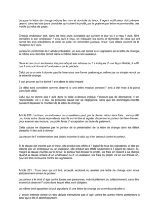 Lorsque la lettre de change indique les nom et domicile du tireur, l' agent notificateur doit prévenir
celui-ci dans les trois jours ouvrables qui suivent le protêt, par la poste et par lettre recommandée, des
motifs du refus de payer.
Chaque endosseur doit, dans les trois jours ouvrables qui suivent le jour où il a reçu l' avis, faire
connaître à son endosseur l' avis qu'il a reçu, en indiquant les noms et domiciles de ceux qui ont
donné les avis précédents et ainsi de suite, en remontant jusqu'au tireur. Ces délais courent de la
réception de l' avis.
Lorsqu'en conformité de l' alinéa précédent, un avis est donné à un signataire de la lettre de change,
le même avis doit être donné dans le même délai à son avaliseur.
Dans le cas où un endosseur n'a pas indiqué son adresse ou l' a indiquée d' une façon illisible, il suffit
que l' avis soit donné à l' endosseur qui le précède.
Celui qui a un avis à donner peut le faire sous une forme quelconque, même par un simple renvoi de
la lettre de change.
Il doit prouver qu'il a donné l' avis dans le délai imparti.
Ce délai sera considéré comme observé si une lettre missive donnant l' avis a été mise à la poste
dans ledit délai.
Celui qui ne donne pas l' avis dans le délai ci-dessus indiqué n'encourt pas de déchéance; il est
responsable, s'il y a lieu, du préjudice causé par sa négligence, sans que les dommages-intérêts
puissent dépasser le montant de la lettre de change.
Article 200 : Le tireur, un endosseur ou un avaliseur peut, par la clause retour sans frais , sans protêt
, ou toute autre clause équivalente inscrite sur le titre et signée, dispenser le porteur de faire dresser,
pour exercer ses recours, un protêt faute d' acceptation ou faute de paiement.
Cette clause ne dispense pas le porteur de la présentation de la lettre de change dans les délais
prescrits ni des avis à donner.
La preuve de l' inobservation des délais incombe à celui qui s'en prévaut contre le porteur.
Si la clause est inscrite par le tireur, elle produit ses effets à l' égard de tous les signataires; si elle est
inscrite par un endosseur ou un avaliseur, elle produit ses effets seulement à l' égard de celui-ci. Si,
malgré la clause inscrite par le tireur, le porteur fait dresser le protêt, les frais en restent à sa charge.
Quand la clause émane d' un endosseur ou d' un avaliseur, les frais du protêt, s'il en est dressé un,
peuvent être recouvrés contre les signataires.
Article 201 : Tous ceux qui ont tiré, accepté, endossé ou avalisé une lettre de change sont tenus
solidairement envers le porteur.
Le porteur a le droit d' agir contre toutes ces personnes, individuellement ou collectivement, sans être
astreint à observer l' ordre dans lequel elles sont obligées.
Le même droit appartient à tout signataire d' une lettre de change qui a remboursécelle-ci.
L' action intentée contre un des obligés n'empêche pas d' agir contre les autres même postérieurs à
celui qui a été d' abord poursuivi.
 