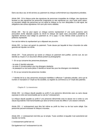 Dans ces deux cas, le tiré est tenu au paiement du chèque conformément aux dispositions précitées.
Article 248 : Si le chèque porte des signatures de personnes incapables de s'obliger, des signatures
fausses ou des signatures de personnes imaginaires ou des signatures qui, pour toute autre raison,
ne sauraient obliger les personnes qui ont signé le chèque ou au nom desquelles il a été signé, les
obligations des autres signataires n'en sont pas moins valables.
Article 249 : Nul ne peut signer un chèque comme représentant d' une autre personne sans
procuration écrite déposée auprès du tiré.Si le chèque est signé sans procuration préalable, le
signataire demeure seul obligé du paiement et, s'il a payé, il a les mêmes droits qu'aurait eu le
prétendu représenté.
Il en est de même du représentant qui a dépassé ses pouvoirs.
Article 250 : Le tireur est garant du paiement. Toute clause par laquelle le tireur s'exonère de cette
garantie est réputée non écrite.
Article 251 : Toute personne qui remet un chèque en paiement doit justifier, comme suit, de son
identité au moyen d' un document officiel portant sa photographie:
1 - En ce qui concerne les personnes physiques:
- la carte d' identité nationale;
- la carte d' immatriculation pour les étrangers résidents;
- le passeport ou tout autre pièce d' identité en tenant lieu pour les étrangers non-résidents;
2 - En ce qui concerne les personnes morales:
- l' identité de la ou des personnes physiques habilitées à effectuer l' opération précitée, ainsi que le
numéro d' inscription à l' impôt sur les sociétés, au registre du commerce ou à l' impôt des patentes.
Chapitre II : La transmission
Article 252 : Le chèque stipulé payable au profit d' une personne dénommée avec ou sans clause
expresse à ordre est transmissible par la voie de l' endossement.
Le chèque stipulé payable au profit d' une personne dénommée avec la clause non à ordre ou une
clause équivalente n'est transmissible que dans la forme et avec les effets d' une cession ordinaire.
Article 253 : L' endossement peut être fait même au profit du tireur ou de tout autre obligé. Ces
personnes peuvent endosser le chèque à nouveau.
Article 254 : L' endossement doit être pur et simple. Toute condition à laquelle il est subordonné est
réputée non écrite.
L' endossement partiel est nul.
Est également nul l' endossement du tiré.
 