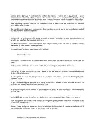 Article 262 : Lorsque l' endossement contient la mention valeur en recouvrement , pour
encaissement , par procuration , ou toute autre mention impliquant un simple mandat, le porteur peut
exercer tous les droits découlant du chèque mais il ne peut endosser celui-ci qu'à titre de procuration.
Les obligés ne peuvent, dans ce cas, invoquer contre le porteur que les exceptions qui seraient
opposables à l' endosseur.
Le mandat renfermé dans un endossement de procuration ne prend pas fin par le décès du mandant
ou la survenance de son incapacité.
Article 263 : L' endossement fait après le protêt ou après l' expiration du délai de présentation ne
produit que les effets d' une cession ordinaire.
Sauf preuve contraire, l' endossement sans date est présumé avoir été fait avant le protêt ou avant l'
expiration du délai visé à l' alinéa précédent.
Il est défendu d' antidater les ordres à peine de faux.
Chapitre III : L' aval
Article 264 : Le paiement d' un chèque peut être garanti pour tout ou partie de son montant par un
aval.
Cette garantie est fournie par un tiers, sauf le tiré, ou même par un signataire du chèque.
Article 265 : L' aval est donné soit sur le chèque ou sur une allonge soit par un acte séparé indiquant
le lieu où il est intervenu.
Il est exprimé par les mots bon pour aval ou par toute autre forme équivalente; il est signé par le
donneur d' aval.
Il est considéré comme résultant de la seule signature du donneur d' aval apposée au recto du
chèque, sauf quand il s'agit de la signature du tireur.
L' aval doit indiquer pour le compte de qui il est donné. A défaut de cette indication, il est réputé donné
pour le tireur.
Article 266 : Le donneur d' aval est tenu de la même manière que celui dont il s'est porté garant.
Son engagement est valable, alors même que l' obligation qu'il a garantie serait nulle pour toute cause
autre qu'un vice de forme.
Quand il paye le chèque, le donneur d' aval acquiert les droits résultant du chèque contre le garanti et
contre ceux qui sont tenus envers ce dernier en vertu du chèque.
Chapitre IV : La présentation et le paiement
 