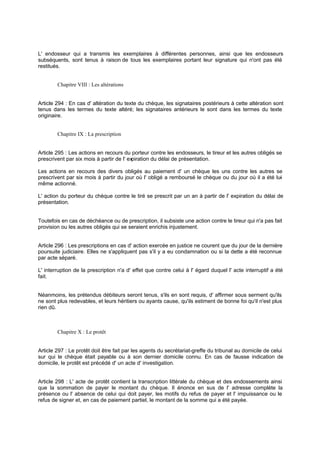 L' endosseur qui a transmis les exemplaires à différentes personnes, ainsi que les endosseurs
subséquents, sont tenus à raison de tous les exemplaires portant leur signature qui n'ont pas été
restitués.
Chapitre VIII : Les altérations
Article 294 : En cas d' altération du texte du chèque, les signataires postérieurs à cette altération sont
tenus dans les termes du texte altéré; les signataires antérieurs le sont dans les termes du texte
originaire.
Chapitre IX : La prescription
Article 295 : Les actions en recours du porteur contre les endosseurs, le tireur et les autres obligés se
prescrivent par six mois à partir de l' expiration du délai de présentation.
Les actions en recours des divers obligés au paiement d' un chèque les uns contre les autres se
prescrivent par six mois à partir du jour où l' obligé a remboursé le chèque ou du jour où il a été lui-
même actionné.
L' action du porteur du chèque contre le tiré se prescrit par un an à partir de l' expiration du délai de
présentation.
Toutefois en cas de déchéance ou de prescription, il subsiste une action contre le tireur qui n'a pas fait
provision ou les autres obligés qui se seraient enrichis injustement.
Article 296 : Les prescriptions en cas d' action exercée en justice ne courent que du jour de la dernière
poursuite judiciaire. Elles ne s'appliquent pas s'il y a eu condamnation ou si la dette a été reconnue
par acte séparé.
L' interruption de la prescription n'a d' effet que contre celui à l' égard duquel l' acte interruptif a été
fait.
Néanmoins, les prétendus débiteurs seront tenus, s'ils en sont requis, d' affirmer sous serment qu'ils
ne sont plus redevables, et leurs héritiers ou ayants cause, qu'ils estiment de bonne foi qu'il n'est plus
rien dû.
Chapitre X : Le protêt
Article 297 : Le protêt doit être fait par les agents du secrétariat-greffe du tribunal au domicile de celui
sur qui le chèque était payable ou à son dernier domicile connu. En cas de fausse indication de
domicile, le protêt est précédé d' un acte d' investigation.
Article 298 : L' acte de protêt contient la transcription littérale du chèque et des endossements ainsi
que la sommation de payer le montant du chèque. Il énonce en sus de l' adresse complète la
présence ou l' absence de celui qui doit payer, les motifs du refus de payer et l' impuissance ou le
refus de signer et, en cas de paiement partiel, le montant de la somme qui a été payée.
 