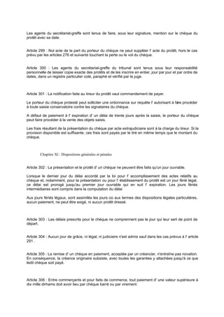 Les agents du secrétariat-greffe sont tenus de faire, sous leur signature, mention sur le chèque du
protêt avec sa date.
Article 299 : Nul acte de la part du porteur du chèque ne peut suppléer l' acte du protêt, hors le cas
prévu par les articles 276 et suivants touchant la perte ou le vol du chèque.
Article 300 : Les agents du secrétariat-greffe du tribunal sont tenus sous leur responsabilité
personnelle de laisser copie exacte des protêts et de les inscrire en entier, jour par jour et par ordre de
dates, dans un registre particulier coté, paraphé et vérifié par le juge.
Article 301 : La notification faite au tireur du protêt vaut commandement de payer.
Le porteur du chèque protesté peut solliciter une ordonnance sur requête l' autorisant à faire procéder
à toute saisie conservatoire contre les signataires du chèque.
A défaut de paiement à l' expiration d' un délai de trente jours après la saisie, le porteur du chèque
peut faire procéder à la vente des objets saisis.
Les frais résultant de la présentation du chèque par acte extrajudiciaire sont à la charge du tireur. Si la
provision disponible est suffisante, ces frais sont payés par le tiré en même temps que le montant du
chèque.
Chapitre Xl : Dispositions générales et pénales
Article 302 : La présentation et le protêt d' un chèque ne peuvent être faits qu'un jour ouvrable.
Lorsque le dernier jour du délai accordé par la loi pour l' accomplissement des actes relatifs au
chèque et, notamment, pour la présentation ou pour l' établissement du protêt est un jour férié légal,
ce délai est prorogé jusqu'au premier jour ouvrable qui en suit l' expiration. Les jours fériés
intermédiaires sont compris dans la computation du délai
Aux jours fériés légaux, sont assimilés les jours où aux termes des dispositions légales particulières,
aucun paiement, ne peut être exigé, ni aucun protêt dressé.
Article 303 : Les délais prescrits pour le chèque ne comprennent pas le jour qui leur sert de point de
départ.
Article 304 : Aucun jour de grâce, ni légal, ni judiciaire n'est admis sauf dans les cas prévus à l' article
291 .
Article 305 : La remise d' un chèque en paiement, acceptée par un créancier, n'entraîne pas novation.
En conséquence, la créance originaire subsiste, avec toutes les garanties y attachées jusqu'à ce que
ledit chèque soit payé.
Article 306 : Entre commerçants et pour faits de commerce, tout paiement d' une valeur supérieure à
dix mille dirhams doit avoir lieu par chèque barré ou par virement.
 