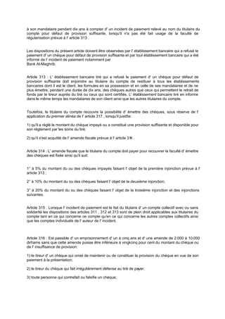 à son mandataire pendant dix ans à compter d' un incident de paiement relevé au nom du titulaire du
compte pour défaut de provision suffisante, lorsqu'il n'a pas été fait usage de la faculté de
régularisation prévue à l' article 313 .
Les dispositions du présent article doivent être observées par l' établissement bancaire qui a refusé le
paiement d' un chèque pour défaut de provision suffisante et par tout établissement bancaire qui a été
informé de l' incident de paiement notamment par
Bank Al-Maghrib.
Article 313 : L' établissement bancaire tiré qui a refusé le paiement d' un chèque pour défaut de
provision suffisante doit enjoindre au titulaire du compte de restituer à tous les établissements
bancaires dont il est le client, les formules en sa possession et en celle de ses mandataires et de ne
plus émettre, pendant une durée de dix ans, des chèques autres que ceux qui permettent le retrait de
fonds par le tireur auprès du tiré ou ceux qui sont certifiés. L' établissement bancaire tiré en informe
dans le même temps les mandataires de son client ainsi que les autres titulaires du compte.
Toutefois, le titulaire du compte recouvre la possibilité d' émettre des chèques, sous réserve de l'
application du premier alinéa de l' article 317 , lorsqu'il justifie:
1) qu'il a réglé le montant du chèque impayé ou a constitué une provision suffisante et disponible pour
son règlement par les soins du tiré;
2) qu'il s'est acquitté de l' amende fiscale prévue à l' article 314 .
Article 314 : L' amende fiscale que le titulaire du compte doit payer pour recouvrer la faculté d' émettre
des chèques est fixée ainsi qu'il suit:
1° à 5% du montant du ou des chèques impayés faisant l' objet de la première injonction prévue à l'
article 313 ;
2° à 10% du montant du ou des chèques faisant l' objet de la deuxième injonction;
3° à 20% du montant du ou des chèques faisant l' objet de la troisième injonction et des injonctions
suivantes.
Article 315 : Lorsque l' incident de paiement est le fait du titulaire d' un compte collectif avec ou sans
solidarité les dispositions des articles 311 , 312 et 313 sont de plein droit applicables aux titulaires du
compte tant en ce qui concerne ce compte qu'en ce qui concerne les autres comptes collectifs ainsi
que les comptes individuels de l' auteur de l' incident.
Article 316 : Est passible d' un emprisonnement d' un à cinq ans et d' une amende de 2.000 à 10.000
dirhams sans que cette amende puisse être inférieure à vingt-cinq pour cent du montant du chèque ou
de l' insuffisance de provision:
1) le tireur d' un chèque qui omet de maintenir ou de constituer la provision du chèque en vue de son
paiement à la présentation;
2) le tireur du chèque qui fait irrégulièrement défense au tiré de payer;
3) toute personne qui contrefait ou falsifie un chèque;
 
