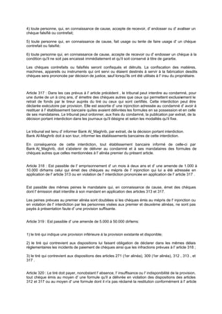 4) toute personne, qui, en connaissance de cause, accepte de recevoir, d' endosser ou d' avaliser un
chèque falsifié ou contrefait;
5) toute personne qui, en connaissance de cause, fait usage ou tente de faire usage d' un chèque
contrefait ou falsifié;
6) toute personne qui, en connaissance de cause, accepte de recevoir ou d' endosser un chèque à la
condition qu'il ne soit pas encaissé immédiatement et qu'il soit conservé à titre de garantie.
Les chèques contrefaits ou falsifiés seront confisqués et détruits. La confiscation des matières,
machines, appareils ou instruments qui ont servi ou étaient destinés à servir à la fabrication desdits
chèques sera prononcée par décision de justice, sauf lorsqu'ils ont été utilisés à l' insu du propriétaire.
Article 317 : Dans les cas prévus à l' article précédent , le tribunal peut interdire au condamné, pour
une durée de un à cinq ans, d' émettre des chèques autres que ceux qui permettent exclusivement le
retrait de fonds par le tireur auprès du tiré ou ceux qui sont certifiés. Cette interdiction peut être
déclarée exécutoire par provision. Elle est assortie d' une injonction adressée au condamné d' avoir à
restituer à l' établissement bancaire quiles avaient délivrées les formules en sa possession et en celle
de ses mandataires. Le tribunal peut ordonner, aux frais du condamné, la publication par extrait, de la
décision portant interdiction dans les journaux qu'il désigne et selon les modalités qu'il fixe.
Le tribunal est tenu d' informer Bank Al_Maghrib, par extrait, de la décision portant interdiction.
Bank Al-Maghrib doit à son tour, informer les établissements bancaires de cette interdiction.
En conséquence de cette interdiction, tout établissement bancaire informé de celle-ci par
Bank Al_Maghrib, doit s'abstenir de délivrer au condamné et à ses mandataires des formules de
chèques autres que celles mentionnées à l' alinéa premier du présent article.
Article 318 : Est passible de l' emprisonnement d' un mois à deux ans et d' une amende de 1.000 à
10.000 dirhams celui qui émet des chèques au mépris de l' injonction qui lui a été adressée en
application de l' article 313 ou en violation de l' interdiction prononcée en application de l' article 317 .
Est passible des mêmes peines le mandataire qui, en connaissance de cause, émet des chèques
dont l' émission était interdite à son mandant en application des articles 313 et 317.
Les peines prévues au premier alinéa sont doublées si les chèques émis au mépris de l' injonction ou
en violation de l' interdiction par les personnes visées aux premier et deuxième alinéas, ne sont pas
payés à présentation faute d' une provision suffisante.
Article 319 : Est passible d' une amende de 5.000 à 50.000 dirhams:
1) le tiré qui indique une provision inférieure à la provision existante et disponible;
2) le tiré qui contrevient aux dispositions lui faisant obligation de déclarer dans les mêmes délais
réglementaires les incidents de paiement de chèques ainsi que les infractions prévues à l' article 318 ;
3) le tiré qui contrevient aux dispositions des articles 271 (1er alinéa), 309 (1er alinéa), 312 , 313 , et
317 .
Article 320 : Le tiré doit payer, nonobstant l' absence, l' insuffisance ou l' indisponibilité de la provision,
tout chèque émis au moyen d' une formule qu'il a délivrée en violation des dispositions des articles
312 et 317 ou au moyen d' une formule dont il n'a pas réclamé la restitution conformément à l' article
 