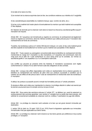2) la date et la nature du titre;
3) le montant de la créance exprimée dans le titre, les conditions relatives aux intérêts et à l' exigibilité;
4) les caractéristiques essentielles du matériel (marque, type, numéro de série, etc.);
5) le lieu où le matériel doit rester placé et éventuellement la mention que ledit matériel est susceptible
d' être déplacé;
6) l' élection de domicile par le créancier nanti dans le ressort du tribunal au secrétariat-greffe duquel l'
inscription est requise.
Article 360 : Si l' acquéreur est immatriculé au registre du commerce, le nantissement est également
inscrit au registre du commerce, dans les mêmes conditions que celles prévues pour l' inscription des
nantissements de fonds de commerce.
Toutefois, les bordereaux prévus à l' article 359 devront indiquer, en outre, le lieu oùle matériel grevé
doit être exploité et éventuellement la mention que le matériel est susceptible d' être déplacé.
Article 361 : Toute cession ou subrogation conventionnelle dans le bénéfice du nantissement doit être
mentionnée en marge de l' inscription ou des inscriptions, si l' acquéreur est commerçant, dans les
vingt jours de la date de l' acte authentique ou sous seing privé qui le constate, sur remise au
secrétariat-greffe d' une expédition ou d' un exemplaire dudit acte.
Les conflits qui peuvent se produire entre les titulaires d' inscriptions successives sont réglés
conformément à l' article 215 du dahir formant code des obligations et des contrats.
Article 362 : Lorsque des effets négociables sont créés en représentation de la créance garantie, le
bénéfice du nantissement est transmis de plein droit aux porteurs successifs à condition que la
création de ces effets ait été prévue dans l' acte de nantissement et mentionnée dans les bordereaux
d' inscription.
A défaut, les porteurs successifs auront à remplir les formalités prévues à l' article précédent.
Si plusieurs effets sont créés pour représenter la créance, le privilège attaché à celle-ci est exercé par
le premier poursuivant pour le compte commun et pour le tout.
Article 363 : Sous peine des sanctions prévues à l' article 377 , le débiteur qui, avant le paiement ou
remboursement des sommes garanties, veut vendre à l' amiable tout ou partie des biens grevés, doit
solliciter le consentement préalable du créancier nanti et, à défaut, l' autorisation du juge des référés.
Article 364 : Le privilège du créancier nanti subsiste si le bien qui est grevé devient immeuble par
destination.
L' article 159 du dahir du 19 rejeb 1333 (2 juin 1915) fixant la législation applicable aux immeubles
immatriculés n'est pas applicable aux biens nantis.
Article 365 : Le privilège du créancier nanti s'exerce sur les biens grevés par préférence à tous autres
privilèges, à l' exception:
 