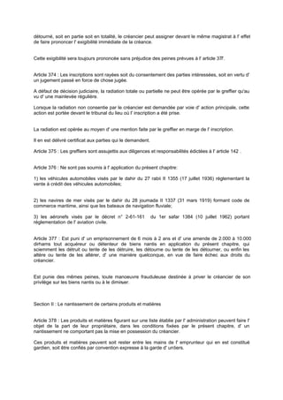 détourné, soit en partie soit en totalité, le créancier peut assigner devant le même magistrat à l' effet
de faire prononcer l' exigibilité immédiate de la créance.
Cette exigibilité sera toujours prononcée sans préjudice des peines prévues à l' article 377.
Article 374 : Les inscriptions sont rayées soit du consentement des parties intéressées, soit en vertu d'
un jugement passé en force de chose jugée.
A défaut de décision judiciaire, la radiation totale ou partielle ne peut être opérée par le greffier qu'au
vu d' une mainlevée régulière.
Lorsque la radiation non consentie par le créancier est demandée par voie d' action principale, cette
action est portée devant le tribunal du lieu où l' inscription a été prise.
La radiation est opérée au moyen d' une mention faite par le greffier en marge de l' inscription.
Il en est délivré certificat aux parties qui le demandent.
Article 375 : Les greffiers sont assujettis aux diligences et responsabilités édictées à l' article 142 .
Article 376 : Ne sont pas soumis à l' application du présent chapitre:
1) les véhicules automobiles visés par le dahir du 27 rabii II 1355 (17 juillet 1936) réglementant la
vente à crédit des véhicules automobiles;
2) les navires de mer visés par le dahir du 28 joumada II 1337 (31 mars 1919) formant code de
commerce maritime, ainsi que les bateaux de navigation fluviale;
3) les aéronefs visés par le décret n° 2-61-161 du 1er safar 1384 (10 juillet 1962) portant
réglementation de l' aviation civile.
Article 377 : Est puni d' un emprisonnement de 6 mois à 2 ans et d' une amende de 2.000 à 10.000
dirhams tout acquéreur ou détenteur de biens nantis en application du présent chapitre, qui
sciemment les détruit ou tente de les détruire, les détourne ou tente de les détourner, ou enfin les
altère ou tente de les altérer, d' une manière quelconque, en vue de faire échec aux droits du
créancier.
Est punie des mêmes peines, toute manoeuvre frauduleuse destinée à priver le créancier de son
privilège sur les biens nantis ou à le diminuer.
Section II : Le nantissement de certains produits et matières
Article 378 : Les produits et matières figurant sur une liste établie par l' administration peuvent faire l'
objet de la part de leur propriétaire, dans les conditions fixées par le présent chapitre, d' un
nantissement ne comportant pas la mise en possession du créancier.
Ces produits et matières peuvent soit rester entre les mains de l' emprunteur qui en est constitué
gardien, soit être confiés par convention expresse à la garde d' untiers.
 