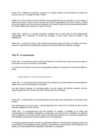 Article 418 : A défaut de convention, coutume ou d' usage contraire, la rémunération du courtier est
due par celui qui l' a chargé de traiter l' affaire.
Article 419 : Si le montant de la rémunération n'est pas déterminé par la convention ou par l' usage, le
tribunal devra taxer, soit en vertu de son pouvoir propre d' appréciation soit à dire d' expert, d' après
ce qui est pratiqué pour des services analogues et en tenant compte des circonstances particulières
de l' affaire, telles que le temps et la nature du travail.
Article 420 : Quand il y a plusieurs courtiers constitués par le même acte, ils sont solidairement
responsables de l' exécution du contrat de courtage, à moins qu'ils n'aient la faculté d' agir
séparément.
Article 421 : Lorsque le courtier a été constitué par plusieurs personnes pour une affaire commune,
chacune d' elles est tenue solidairement envers lui de tous les effets du contrat de courtage.
Titre IV : la commission
Article 422 : La commission est le contrat par lequel le commissionnaire reçoit pouvoir pour agir en
son propre nom pour le compte du commettant.
Le contrat de commission est régi par les dispositions relatives au mandat ainsi que par les règles ci-
après.
Chapitre premier : Les droits du commissionnaire
Article 423 : Le commissionnaire acquiert les droits résultant du contrat et demeure personnellement
obligé envers ceux avec lesquels il a contracté.
Les tiers peuvent opposer au commissionnaire, tous les moyens de défense résultant de leurs
rapports personnels. Ils n'ont aucune action directe contre le commettant.
Article 424 : La rémunération du commissionnaire est due dès que le contrat prévu a été conclu avec
les tiers.
Si le contrat prévu n'est pas conclu, il est fait application de l' article 915, 3è alinéa du dahir formant
code des obligations et des contrats.
Article 425 : Le commissionnaire qu'il soit acheteur ou vendeur a privilège sur la valeur des
marchandises à lui expédiées, déposées ou consignées, par le fait seul de l' expédition, du dépôt ou
de la consignation, pour tous les prêts, avances ou paiements faits par lui, soit avant la réception des
marchandises, soit pendant le temps qu'elles sont en sa possession.
Le privilège garantit les prêts, avances ou paiements relatifs à l' ensemble des opérations faites avec
le commettant, sans distinguer suivant qu'elles se rapportent aux marchandises encore détenues ou à
celles qui ont été précédemment expédiées, déposées ou consignées.
 