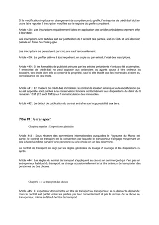 Si la modification implique un changement de compétence du greffe, l' entreprise de crédit-bail doit en
outre faire reporter l' inscription modifiée sur le registre du greffe compétent.
Article 438 : Les inscriptions régulièrement faites en application des articles précédents prennent effet
à leur date.
Les inscriptions sont radiées soit sur justification de l' accord des parties, soit en vertu d' une décision
passée en force de chose jugée.
Les inscriptions se prescrivent par cinq ans sauf renouvellement.
Article 439 : Le greffier délivre à tout requérant, en copie ou par extrait, l' état des inscriptions.
Article 440 : Si les formalités de publicité prévues par les articles précédents n'ont pas été accomplies,
l' entreprise de crédit-bail ne peut opposer aux créanciers ou ayants cause à titre onéreux du
locataire, ses droits dont elle a conservé la propriété, sauf si elle établit que les intéressés avaient eu
connaissance de ces droits.
Article 441 : En matière de crédit-bail immobilier, le contrat de location ainsi que toute modification qui
lui est apportée sont publiés à la conservation foncière conformément aux dispositions du dahir du 9
ramadan 1331 (12 août 1913) sur l' immatriculation des immeubles.
Article 442 : Le défaut de publication du contrat entraîne son inopposabilité aux tiers.
Titre VI : le transport
Chapitre premier : Dispositions générales
Article 443 : Sous réserve des conventions internationales auxquelles le Royaume du Maroc est
partie, le contrat de transport est la convention par laquelle le transporteur s'engage moyennant un
prix à faire lui-même parvenir une personne ou une chose en un lieu déterminé.
Le contrat de transport est régi par les règles générales du louage d' ouvrage et les dispositions ci-
après.
Article 444 : Les règles du contrat de transport s'appliquent au cas où un commerçant qui n'est pas un
entrepreneur habituel du transport, se charge occasionnellement et à titre onéreux de transporter des
personnes ou des choses.
Chapitre II : Le transport des choses
Article 445 : L' expéditeur doit remettre un titre de transport au transporteur, si ce dernier le demande;
mais le contrat est parfait entre les parties par leur consentement et par la remise de la chose au
transporteur, même à défaut de titre de transport.
 
