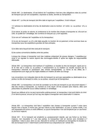 Article 446 : Le destinataire, s'il est distinct de l' expéditeur n'est tenu des obligations nées du contrat
de transport que par son acceptation, expresse ou tacite, donnée au transporteur.
Article 447 : Le titre de transport doit être daté et signé par l' expéditeur. Il doit indiquer:
1) l' adresse du destinataire et le lieu de destination avec la mention à l' ordre ou au porteur s'il y a
lieu;
2) la nature, le poids, le volume, la contenance ou le nombre des choses à transporter et, s'ils sont en
colis, la qualité de l' emballage, les numéros et marques qui y sont apposés;
3) le nom et l' adresse de l' expéditeur et du transporteur;
4) le prix de transport, ou s'il a été déjà acquitté, la mention de ce paiement, et les sommes dues au
transporteur pour les expéditions grevées de frais anticipés;
5) le délai dans lequel doit être exécuté le transport;
6) les autres conventions établies entre les parties.
Lorsque les choses à transporter sont des matières présentant de graves dangers, l' expéditeurqui
omet d' en signaler la nature répond des dommages-intérêts d' après les règles de responsabilité
délictuelle.
Article 448 : Le transporteur doit restituer à l' expéditeur un double du titre de transport, signé par lui.
Si le titre est à ordre ou au porteur, l' endossement ou la tradition du double souscrit par le
transporteur transmet la possession des choses transportables. La forme et les effets de l'
endossement sont régis par les règles établies en matière de lettre de change.
Les conventions non indiquées dans le titre de transport ne sont pas opposables au destinataire et au
porteur du titre de transport à ordre, ou au porteur, souscrit par le transporteur.
Article 449 : Le transporteur a le droit de constater sur le titre de transport ou par document séparé, l'
état des choses à transporter, au moment où il les reçoit .S'il les accepte sans réserve, elles sont
présumées ne présenter aucun défaut extérieur d' emballage.
Quant aux défauts qu'on ne peut reconnaître extérieurement, le transporteur n'est point déchu du droit
d' en faire la preuve, encore qu'il ait reçu les objets à transporter sans observation ni réserve.
Article 450 : Le transporteur doit faire l' expédition des choses à transporter suivant l' ordre dans
lequel il les a reçues, à moins que, par leur nature ou leur destination, ou pour d' autres motifs, il ne
soit nécessaire de suivre un ordre différent, ou que le transporteur n'en soit empêché par un cas fortuit
ou de force majeure.
Article 451 : Si le transport est empêché ou excessivement retardé, par cas fortuit ou de force
majeure, non imputable à l' une des parties, le transporteur doit en donner avis immédiat à l'
expéditeur. Celui-ci peut, dans ce cas, résoudre le contrat, en restituant au transporteur le double du
titre de transport et en l' indemnisant conformément aux dispositions de l' article 454 .
 