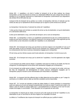 Article 452 : L' expéditeur a le droit d' arrêter le transport et de se faire restituer les choses
transportées, ou bien de prescrire la remise à un destinataire différent de celui indiqué dans le titre de
transport ou d' en disposer autrement en indemnisant le transporteur conformément aux dispositions
des articles 453 et 455 selon les cas.
Lorsque le titre de transport est au porteur ou à ordre, le transporteur n'est tenu d' exécuter que les
ordres de celui qui lui représente le titre de transport par lui signé et contre remise de ce dernier.
Le transporteur n'est plus tenu d' exécuter les ordres de l' expéditeur:
1) dès que les choses sont arrivées ou auraient dû arriver au lieu de destination, et que le destinataire
en a demandé la délivrance;
2) dès que le destinataire a reçu, soit le titre de transport, soit un avis du transporteur.
Article 453 : Le transporteur a droit à un supplément proportionnel de prix et au remboursement du
surplus de ses frais et avances, si la distance à parcourir ou le temps du trajet a été augmenté par les
contre-ordres ou les instructions nouvelles de l' expéditeur ou du destinataire.
Article 454 : Si le transport est rompu par cas fortuit ou de force majeure non imputable à l' une ou à l'
autre des parties, le prix du transport n'est dû qu'en proportion de l' espace parcouru, sans préjudice
du remboursement des frais et avances nécessaires engagés par le transporteur.
S'il est rompu par les mêmes causes avant toute exécution, le transporteur n'a droit à aucun prix.
Article 455 : Si le transport est rompu par la volonté de l' expéditeur, il est fait application des règles
suivantes:
1) si le transport est arrêté avant le départ, l' expéditeur doit payer la moitié du prix établi, les frais de
chargement, de déchargement et les autres frais nécessaires engagés par le transporteur;
2) si le transport est arrêté après le départ, l' expéditeur est tenu d' en payer le prix entier, ainsi que
les frais de chargement, de déchargement et autres avances nécessaires engagées par le
transporteur jusqu'au moment où les marchandises sont retournées à l' expéditeur.
Article 456 : Le transport doit être effectué dans le délai déterminé par les parties ou par l' usage du
commerce, et, à défaut, dans le délai qui doit être considéré comme raisonnable.
Article 457 : Si l' arrivée est retardée au-delà des délais établis à l' article précédent, le transporteur
subit une retenue sur le prix de transport proportionnée à la durée du retard. Il perd le prix entier, si le
retard a duré le double du temps établi pour l' accomplissement du transport; le tout sauf de plus
amples dommages, le cas échéant. Toute stipulation de non-garantie est sans effet.
Le transporteur ne répond pas du retard, s'il prouve qu'il a été causé par le fait de l' expéditeur ou du
destinataire ou par un cas fortuit ou de force majeure non imputable à sa faute.
Le défaut ou l' insuffisance des moyens de transport ne suffirait pas pour justifier le retard.
 
