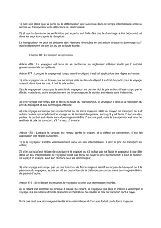 1) qu'il soit établi que la perte ou la détérioration est survenue dans le temps intermédiaire entre la
remise au transporteur et la délivrance au destinataire;
2) et que la demande de vérification par experts soit faite dès que le dommage a été découvert, et
dans les sept jours après la réception.
Le transporteur ne peut se prévaloir des réserves énoncées en cet article lorsque le dommage ou l'
avarie dépendent de son dol ou de sa faute lourde.
Chapitre III : Le transport des personnes
Article 476 : Le voyageur est tenu de se conformer au règlement intérieur établi par l' autorité
gouvernementale compétente.
Article 477 : Lorsque le voyage est rompu avant le départ, il est fait application des règles suivantes:
1) si le voyageur ne se trouve pas en temps utile au lieu de départ il a droit de partir pour le voyage
suivant; dans tous les cas, il doit le prix entier;
2) si le voyage est rompu par la volonté du voyageur, ce dernier doit le prix entier; s'il est rompu par le
décès, maladie ou autre empêchement de force majeure, le contrat est résolu sans indemnité;
3) si le voyage est rompu par le fait ou la faute du transporteur, le voyageur a droit à la restitution du
prix du transport et aux dommages-intérêts;
4) si le voyage est rompu par un cas fortuit ou de force majeure relatif au moyen de transport, ou à d'
autres causes qui empêchent le voyage ou le rendent dangereux, sans qu'il y ait faute d' aucune des
parties, le contrat est résolu sans dommages-intérêts d' aucune part, mais le transporteur est tenu de
restituer le prix du transport, s'il l' a reçu d' avance.
Article 478 : Lorsque le voyage est rompu après le départ, et à défaut de convention, il est fait
application des règles suivantes:
1) si le voyageur s'arrête volontairement dans un lieu intermédiaire, il doit le prix du transport en
entier;
2) si le transporteur refuse de poursuivre le voyage ou s'il oblige par sa faute le voyageur à s'arrêter
dans un lieu intermédiaire, le voyageur n'est pas tenu de payer le prix du transport; il peut le répéter
s'il a payé d' avance, sauf son recours pour les dommages;
3) si le voyage est rompu par un cas fortuit ou de force majeure relatif au moyen de transport ou à la
personne du voyageur, le prix est dû en proportion de la distance parcourue, sans dommages-intérêts
de part et d' autre.
Article 479 : Si le départ est retardé, le voyageur a droit aux dommages-intérêts.
Si le retard est anormal ou lorsque à cause du retard, le voyageur n'a plus d' intérêt à accomplir le
voyage, il a en outre le droit de résoudre le contrat ou de répéter le prix du transport qu'il a payé.
Il n'a pas droit aux dommages-intérêts si le retard dépend d' un cas fortuit ou de force majeure.
 