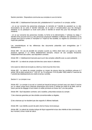 Section première : Dispositions communes aux comptes à vue et à terme
Article 488 : L' établissement bancaire doit, préalablement à l' ouverture d' un compte, vérifier :
- en ce qui concerne les personnes physiques, le domicile et l' identité du postulant au vu des
énonciations de sa carte d' identité nationale, de la carte d' immatriculation pour les étrangers
résidents ou du passeport ou toute autre pièce d' identité en tenant lieu pour les étrangers non-
résidents;
- en ce qui concerne les personnes morales, la forme et la dénomination, l' adresse du siège, l'
identité et les pouvoirs de la ou des personnes physiques habilitées à effectuer des opérations sur le
compte ainsi que le numéro d' inscription à l' impôt sur les sociétés, au registre du commerce ou à l'
impôt des patentes.
Les caractéristiques et les références des documents présentés sont enregistrées par l'
établissement.
Article 489 : En cas de pluralité de comptes ouverts au même client dans une agence ou dans
plusieurs agences d' un même établissement bancaire, chacun de ces comptes fonctionne
indépendamment des autres, sauf stipulation contraire.
Article 490 : L' établissement bancaire peut ouvrir des comptes collectifs avec ou sans solidarité.
Article 491 : Le relevé de compte doit être tenu sans rature ni altération.
Une copie du relevé est envoyée au client au moins tous les trois mois.
Article 492 : Le relevé de compte constitue un moyen de preuve dans les conditions prévues à l'
article 106 du dahir portant loi n° 1-93-147 du 15 moharrem 1414 (6 juillet 1993) relatif à l' exercice de
l' activité des établissements de crédit et de leur contrôle.
Section II : Le compte à vue
Article 493 : Le compte à vue est un contrat par lequel la banque convient avec son client d' inscrire
sur un relevé unique leurs créances réciproques sous forme d' articles de crédit et de débit, dont la
fusion permet de dégager à tout instant un solde provisoire en faveur de l' une des parties.
Article 494 : Sauf stipulation contraire, sont, toutefois, présumées exclues du compte :
1) les créances garanties par des sûretés conventionnelles ou légales;
2) les créances qui ne résultent pas des rapports d' affaires habituels.
Article 495 : Les intérêts courent de plein droit en faveur de la banque.
Article 496 : Le relevé de compte indique de façon apparente le taux des intérêts et des commissions,
leur montant, et leur mode de calcul.
 