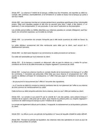 Article 497 : La créance d' intérêt de la banque, arrêtée tous les trimestres, est reportée au débit du
compte; elle contribue, éventuellement, à la formationd' un solde en faveur de la banque qui porte à
son tour intérêt.
Article 498 : Les créances inscrites en compte perdent leurs caractères spécifiques et leur individualité
propre. Elles sont réputées payées et dès lors ne peuvent plus faire l' objet, à titre distinct, d' un
paiement, d' une compensation, d' une poursuite, d' une voie d' exécution ou de prescription.
Les sûretés personnelles ou réelles attachées aux créances passées en compte s'éteignent, sauf leur
report, de convention expresse, sur le solde du compte.
Article 499 : La convention de compte n'emporte pas à elle seule ouverture de crédit en faveur du
client.
Le solde débiteur occasionnel doit être remboursé sans délai par le client, sauf accord de l'
établissement bancaire.
Article 500 : Le client peut disposer à sa convenance du solde provisoire en sa faveur.
Ce solde est saisissable par tout créancier du client.
Article 501 : Si la banque a consenti un découvert, elle ne peut le réduire ou y mettre fin qu'aux
conditions de forme et de délai énoncées au chapitre régissant l' ouverture de crédit.
Article 502 : Lorsqu'une créance inscrite en compte résulte de la transmission à la banque d' un effet
de commerce, l' inscription est présumée n'être faite que sous réserve d' encaissement de l' effet
auprès du débiteur principal. En conséquence, si l' effet n'est pas payé à l' échéance, la banque a la
faculté:
- de poursuivre le recouvrement de l' effet à l' encontre des signataires,
- ou d' inscrire au débit du compte la créance cambiaire née du non paiement de l' effet ou sa créance
de droit commun en remboursement du crédit.
Cette écriture au débit emporte extinction de la créance; dans ce cas l' effet est restitué au client.
Article 503 : Le compte à vue prend fin par la volonté de l' une des parties, sans préavis lorsque l'
initiative de la rupture a été prise par le client, sous réserve du préavis prévu au chapitre régissant l'
ouverture de crédit lorsque la banque a pris l' initiative de la rupture.
Le compte est également clôturé par le décès, l' incapacité, le redressement ou la liquidation judiciaire
du client.
Article 504 : La clôture ouvre une période de liquidation à l' issue de laquelle s'établit le solde définitif.
Article 505 : Pendant la période de liquidation, les créances nées des opérations en cours au jour de
la clôture sont portées en compte.
 