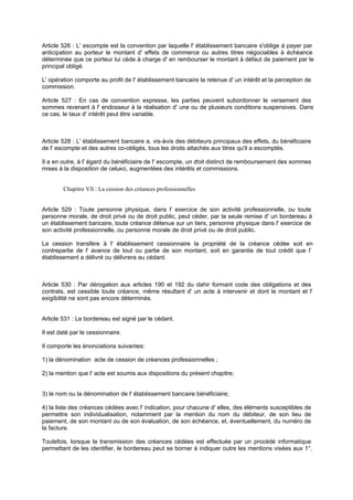 Article 526 : L' escompte est la convention par laquelle l' établissement bancaire s'oblige à payer par
anticipation au porteur le montant d' effets de commerce ou autres titres négociables à échéance
déterminée que ce porteur lui cède à charge d' en rembourser le montant à défaut de paiement par le
principal obligé.
L' opération comporte au profit de l' établissement bancaire la retenue d' un intérêt et la perception de
commission.
Article 527 : En cas de convention expresse, les parties peuvent subordonner le versement des
sommes revenant à l' endosseur à la réalisation d' une ou de plusieurs conditions suspensives. Dans
ce cas, le taux d' intérêt peut être variable.
Article 528 : L' établissement bancaire a, vis-à-vis des débiteurs principaux des effets, du bénéficiaire
de l' escompte et des autres co-obligés, tous les droits attachés aux titres qu'il a escomptés.
Il a en outre, à l' égard du bénéficiaire de l' escompte, un droit distinct de remboursement des sommes
mises à la disposition de celui-ci, augmentées des intérêts et commissions.
Chapitre Vll : La cession des créances professionnelles
Article 529 : Toute personne physique, dans l' exercice de son activité professionnelle, ou toute
personne morale, de droit privé ou de droit public, peut céder, par la seule remise d' un bordereau à
un établissement bancaire, toute créance détenue sur un tiers, personne physique dans l' exercice de
son activité professionnelle, ou personne morale de droit privé ou de droit public.
La cession transfère à l' établissement cessionnaire la propriété de la créance cédée soit en
contrepartie de l' avance de tout ou partie de son montant, soit en garantie de tout crédit que l'
établissement a délivré ou délivrera au cédant.
Article 530 : Par dérogation aux articles 190 et 192 du dahir formant code des obligations et des
contrats, est cessible toute créance, même résultant d' un acte à intervenir et dont le montant et l'
exigibilité ne sont pas encore déterminés.
Article 531 : Le bordereau est signé par le cédant.
Il est daté par le cessionnaire.
Il comporte les énonciations suivantes:
1) la dénomination acte de cession de créances professionnelles ;
2) la mention que l' acte est soumis aux dispositions du présent chapitre;
3) le nom ou la dénomination de l' établissement bancaire bénéficiaire;
4) la liste des créances cédées avec l' indication, pour chacune d' elles, des éléments susceptibles de
permettre son individualisation, notamment par la mention du nom du débiteur, de son lieu de
paiement, de son montant ou de son évaluation, de son échéance, et, éventuellement, du numéro de
la facture.
Toutefois, lorsque la transmission des créances cédées est effectuée par un procédé informatique
permettant de les identifier, le bordereau peut se borner à indiquer outre les mentions visées aux 1°,
 