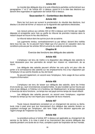 Article 452
        Le mandat des délégués élus à la suite d'élections partielles conformément aux
paragraphes 1° et 2° de l'article 451 ci dessus, prend fin à la date des élections qui
doivent être organisées en application de l'article 432 ci-dessus.

                       Sous-section V. - Contentieux des élections
                                           Article 453
         Dans les huit jours qui suivent la proclamation du résultat des élections, tout
électeur a le droit de former un recours sur la régularité des opérations électorales.
                                           Article 454
         Les recours prévus aux articles 443 et 453 ci-dessus sont formés par requête
déposée et enregistrée sans frais au greffe du tribunal de première instance dans le
ressort duquel se trouve le lieu des élections.
        Le tribunal statue dans les quinze jours de sa saisine.
         Les jugements rendus, contradictoirement ou par défaut, doivent être notifiés
dans tous les cas. Ils ne peuvent faire l'objet que d'un pourvoi en cassation dans les
conditions prévues par les articles 353 et suivants du code de procédure civile.
                                           Chapitre III
                      Exercice des fonctions des délégués des salariés

                                           Article 455
        L'employeur est tenu de mettre à la disposition des délégués des salariés le
local nécessaire pour leur permettre de remplir leur mission et, notamment, de se
réunir.
         Les délégués des salariés peuvent afficher les avis qu'ils ont pour rôle de
porter à la connaissance des salariés sur les emplacements mis à leur disposition par
l'employeur et aux points d'accès au lieu de travail.
       Ils peuvent également, en accord avec l'employeur, faire usage de tous autres
moyens d'information.

                                           Article 456
         L'employeur est tenu de laisser aux délégués des salariés, dans les limites
d'une durée qui, sauf circonstances exceptionnelles, ne peut excéder quinze heures par
mois et par délégué, à l'intérieur et à l'extérieur de l'établissement, le temps nécessaire
à l'exercice de leurs fonctions ; ce temps leur est payé comme temps de travail effectif.
         Les délégués des salariés peuvent, en accord avec l'employeur, organiser
l'emploi du temps qui leur est imparti pour s'acquitter de leurs missions.

                                           Article 457
         Toute mesure disciplinaire consistant en un changement de service ou tâche,
toute mise à pied ainsi que tout licenciement d'un délégué des salariés titulaire ou
suppléant envisagé par l'employeur, doit faire l'objet d'une décision approuvée par
l'agent chargé de l'inspection du travail.

                                           Article 458
         La procédure prévue à l'article 457 ci-dessus est applicable au changement de
service ou de tâche, à la mise à pied et au licenciement des anciens délégués des
salariés pendant une durée de six mois, comptée à partir de l'expiration de leur mandat.

                                            90
 