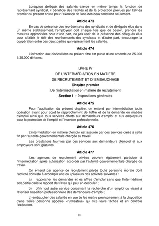 Lorsqu'un délégué des salariés exerce en même temps la fonction de
représentant syndical, il bénéficie des facilités et de la protection prévues par l'alinéa
premier du présent article pour l'exercice de l'une des deux fonctions seulement.

                                           Article 473
        En cas de présence des représentants des syndicats et de délégués élus dans
un même établissement, l'employeur doit, chaque fois que de besoin, prendre les
mesures appropriées pour d'une part, ne pas user de la présence des délégués élus
pour affaiblir le rôle des représentants des syndicats et d'autre part, encourager la
coopération entre ces deux parties qui représentent les salariés.

                                           Article 474
        L'infraction aux dispositions du présent titre est punie d'une amende de 25.000
à 30.000 dirhams.


                                            LIVRE IV
                           DE L'INTERMÉDIATION EN MATIERE
                        DE RECRUTEMENT ET D' EMBAUCHAGE
                                       Chapitre premier
                        De l'intermédiation en matière de recrutement
                             Section I - Dispositions générales

                                           Article 475
         Pour l'application du présent chapitre, on entend par intermédiation toute
opération ayant pour objet le rapprochement de l'offre et de la demande en matière
d'emploi ainsi que tous services offerts aux demandeurs d'emploi et aux employeurs
pour la promotion de l'emploi et l'insertion professionnelle.

                                           Article 476
          L'intermédiation en matière d'emploi est assurée par des services créés à cette
fin par l'autorité gouvernementale chargée du travail.
       Les prestations fournies par ces services aux demandeurs d'emploi et aux
employeurs sont gratuites.

                                           Article 477
         Les agences de recrutement privées peuvent également participer à
l'intermédiation après autorisation accordée par l'autorité gouvernementale chargée du
travail.
           On entend par agence de recrutement privée toute personne morale dont
l'activité consiste à accomplir une ou i plusieurs des activités suivantes :
          a) rapprocher les demandes et les offres d'emploi sans que l'intermédiaire
soit partie dans le rapport de travail qui peut en découler ;
         b) offrir tout autre service concernant la recherche d'un emploi ou visant à
favoriser l'insertion professionnelle des demandeurs d'emploi ;
         c) embaucher des salariés en vue de les mettre provisoirement à la disposition
d'une tierce personne appelée «l'utilisateur» qui fixe leurs tâches et en contrôle
l'exécution.


                                           94
 