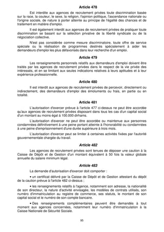 Article 478
          Est interdite aux agences de recrutement privées toute discrimination basée
sur la race, la couleur, le sexe, la religion, l'opinion politique, l'ascendance nationale ou
l'origine sociale, de nature à porter atteinte au principe de l'égalité des chances et de
traitement en matière d'emploi.
         Il est également interdit aux agences de recrutement privées de pratiquer toute
discrimination se basant sur la sélection privative de la liberté syndicale ou de la
négociation collective.
        N'est pas considérée comme mesure discriminatoire, toute offre de service
spéciale ou la réalisation de programmes destinés spécialement à aider les
demandeurs d'emploi les plus défavorisés dans leur recherche d'un emploi.

                                            Article 479
         Les renseignements personnels relatifs aux demandeurs d'emploi doivent être
traités par les agences de recrutement privées dans le respect de la vie privée des
intéressés, et en se limitant aux seules indications relatives à leurs aptitudes et à leur
expérience professionnelle.

                                            Article 480
          Il est interdit aux agences de recrutement privées de percevoir, directement ou
indirectement, des demandeurs d'emploi des émoluments ou frais, en partie ou en
totalité.

                                            Article 481
        L'autorisation d'exercer prévue à l'article 477 ci-dessus ne peut être accordée
qu'aux agences de recrutement privées disposant dans tous les cas d'un capital social
d'un montant au moins égal à 100.000 dirhams.
        L'autorisation d'exercer ne peut être accordée ou maintenue aux personnes
condamnées définitivement à une peine portant atteinte à l'honorabilité ou condamnées
à une peine d'emprisonnement d'une durée supérieure à trois mois.
       L'autorisation d'exercer peut se limiter à certaines activités fixées par l'autorité
gouvernementale chargée du travail.

                                            Article 482
        Les agences de recrutement privées sont tenues de déposer une caution à la
Caisse de Dépôt et de Gestion d'un montant équivalent à 50 fois la valeur globale
annuelle du salaire minimum légal.

                                            Article 483
        La demande d'autorisation d'exercer doit comporter :
        • un certificat délivré par la Caisse de Dépôt et de Gestion attestant du dépôt
de la caution prévue à l'article 482 ci-dessus ;
         • les renseignements relatifs à l'agence, notamment son adresse, la nationalité
de son directeur, la nature d'activité envisagée, les modèles de contrats utilisés, son
numéro d'immatriculation au registre de commerce, ses statuts, le montant de son
capital social et le numéro de son compte bancaire.
        • Des renseignements complémentaires peuvent être demandés à tout
moment aux agences concernées, notamment leur numéro d'immatriculation à la
Caisse Nationale de Sécurité Sociale.

                                             95
 