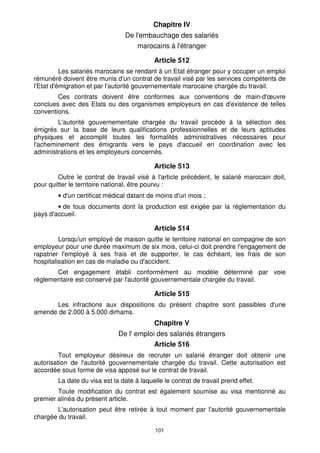 Chapitre IV
                                 De l'embauchage des salariés
                                     marocains à l'étranger

                                           Article 512
          Les salariés marocains se rendant à un Etat étranger pour y occuper un emploi
rémunéré doivent être munis d'un contrat de travail visé par les services compétents de
l'Etat d'émigration et par l'autorité gouvernementale marocaine chargée du travail.
        Ces contrats doivent être conformes aux conventions de main-d'œuvre
conclues avec des Etats ou des organismes employeurs en cas d'existence de telles
conventions.
        L'autorité gouvernementale chargée du travail procède à la sélection des
émigrés sur la base de leurs qualifications professionnelles et de leurs aptitudes
physiques et accomplit toutes les formalités administratives nécessaires pour
l'acheminement des émigrants vers le pays d'accueil en coordination avec les
administrations et les employeurs concernés.

                                           Article 513
        Outre le contrat de travail visé à l'article précédent, le salarié marocain doit,
pour quitter le territoire national, être pourvu :
        • d'un certificat médical datant de moins d'un mois ;
        • de tous documents dont la production est exigée par la réglementation du
pays d'accueil.

                                           Article 514
         Lorsqu'un employé de maison quitte le territoire national en compagnie de son
employeur pour une durée maximum de six mois, celui-ci doit prendre l'engagement de
rapatrier l'employé à ses frais et de supporter, le cas échéant, les frais de son
hospitalisation en cas de maladie ou d'accident.
       Cet engagement établi conformément au modèle déterminé par voie
réglementaire est conservé par l'autorité gouvernementale chargée du travail.

                                           Article 515
      Les infractions aux dispositions du présent chapitre sont passibles d'une
amende de 2.000 à 5.000 dirhams.
                                           Chapitre V
                              De l' emploi des salariés étrangers
                                           Article 516
         Tout employeur désireux de recruter un salarié étranger doit obtenir une
autorisation de l'autorité gouvernementale chargée du travail. Cette autorisation est
accordée sous forme de visa apposé sur le contrat de travail.
        La date du visa est la date à laquelle le contrat de travail prend effet.
        Toute modification du contrat est également soumise au visa mentionné au
premier alinéa du présent article.
       L'autorisation peut être retirée à tout moment par l'autorité gouvernementale
chargée du travail.

                                            101
 