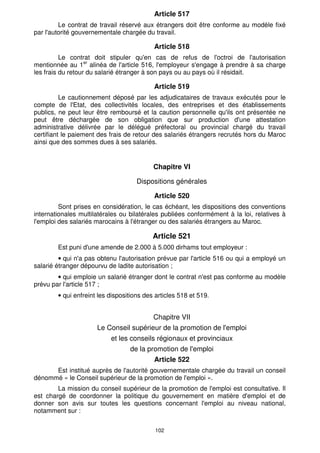 Article 517
         Le contrat de travail réservé aux étrangers doit être conforme au modèle fixé
par l'autorité gouvernementale chargée du travail.

                                           Article 518
          Le contrat doit stipuler qu'en cas de refus de l'octroi de l'autorisation
mentionnée au 1er alinéa de l'article 516, l'employeur s'engage à prendre à sa charge
les frais du retour du salarié étranger à son pays ou au pays où il résidait.

                                           Article 519
          Le cautionnement déposé par les adjudicataires de travaux exécutés pour le
compte de l'Etat, des collectivités locales, des entreprises et des établissements
publics, ne peut leur être remboursé et la caution personnelle qu'ils ont présentée ne
peut être déchargée de son obligation que sur production d'une attestation
administrative délivrée par le délégué préfectoral ou provincial chargé du travail
certifiant le paiement des frais de retour des salariés étrangers recrutés hors du Maroc
ainsi que des sommes dues à ses salariés.


                                           Chapitre VI

                                     Dispositions générales

                                           Article 520
         Sont prises en considération, le cas échéant, les dispositions des conventions
internationales multilatérales ou bilatérales publiées conformément à la loi, relatives à
l'emploi des salariés marocains à l'étranger ou des salariés étrangers au Maroc.

                                           Article 521
        Est puni d'une amende de 2.000 à 5.000 dirhams tout employeur :
         • qui n'a pas obtenu l'autorisation prévue par l'article 516 ou qui a employé un
salarié étranger dépourvu de ladite autorisation ;
        • qui emploie un salarié étranger dont le contrat n'est pas conforme au modèle
prévu par l'article 517 ;
        • qui enfreint les dispositions des articles 518 et 519.


                                           Chapitre VII
                      Le Conseil supérieur de la promotion de l'emploi
                           et les conseils régionaux et provinciaux
                                  de la promotion de l'emploi
                                           Article 522
      Est institué auprès de l'autorité gouvernementale chargée du travail un conseil
dénommé « le Conseil supérieur de la promotion de l'emploi ».
        La mission du conseil supérieur de la promotion de l'emploi est consultative. Il
est chargé de coordonner la politique du gouvernement en matière d'emploi et de
donner son avis sur toutes les questions concernant l'emploi au niveau national,
notamment sur :

                                            102
 