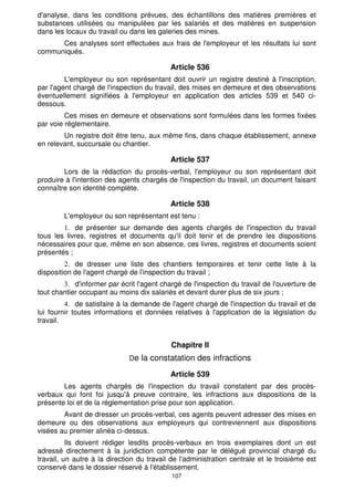 d'analyse, dans les conditions prévues, des échantillons des matières premières et
substances utilisées ou manipulées par les salariés et des matières en suspension
dans les locaux du travail ou dans les galeries des mines.
      Ces analyses sont effectuées aux frais de l'employeur et les résultats lui sont
communiqués.

                                           Article 536
         L'employeur ou son représentant doit ouvrir un registre destiné à l'inscription,
par l'agent chargé de l'inspection du travail, des mises en demeure et des observations
éventuellement signifiées à l'employeur en application des articles 539 et 540 ci-
dessous.
         Ces mises en demeure et observations sont formulées dans les formes fixées
par voie réglementaire.
        Un registre doit être tenu, aux même fins, dans chaque établissement, annexe
en relevant, succursale ou chantier.

                                           Article 537
        Lors de la rédaction du procès-verbal, l'employeur ou son représentant doit
produire à l'intention des agents chargés de l'inspection du travail, un document faisant
connaître son identité complète.

                                           Article 538
        L'employeur ou son représentant est tenu :
            de présenter sur demande des agents chargés de l'inspection du travail
tous les livres, registres et documents qu'il doit tenir et de prendre les dispositions
nécessaires pour que, même en son absence, ces livres, registres et documents soient
présentés ;
            de dresser une liste des chantiers temporaires et tenir cette liste à la
disposition de l'agent chargé de l'inspection du travail ;
            d'informer par écrit l'agent chargé de l'inspection du travail de l'ouverture de
tout chantier occupant au moins dix salariés et devant durer plus de six jours ;
             de satisfaire à la demande de l'agent chargé de l'inspection du travail et de
lui fournir toutes informations et données relatives à l'application de la législation du
travail.


                                            Chapitre Il
                              De la constatation des infractions

                                           Article 539
        Les agents chargés de l'inspection du travail constatent par des procès-
verbaux qui font foi jusqu'à preuve contraire, les infractions aux dispositions de la
présente loi et de la réglementation prise pour son application.
        Avant de dresser un procès-verbal, ces agents peuvent adresser des mises en
demeure ou des observations aux employeurs qui contreviennent aux dispositions
visées au premier alinéa ci-dessus.
          Ils doivent rédiger lesdits procès-verbaux en trois exemplaires dont un est
adressé directement à la juridiction compétente par le délégué provincial chargé du
travail, un autre à la direction du travail de l'administration centrale et le troisième est
conservé dans le dossier réservé à l'établissement.
                                            107
 