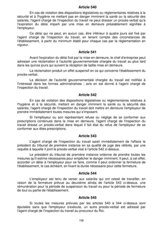 Article 540
          En cas de violation des dispositions législatives ou réglementaires relatives à la
sécurité et à l'hygiène ne mettant pas en danger imminent la santé ou la sécurité des
salariés, l'agent chargé de l'inspection du travail ne peut dresser un procès-verbal qu'à
l'expiration du délai imparti par une mise en demeure préalablement signifiée à
l'employeur.
          Ce délai qui ne peut, en aucun cas, être inférieur à quatre jours est fixé par
l'agent chargé de l'inspection du travail, en tenant compte des circonstances de
l'établissement, à partir du minimum établi pour chaque cas par la réglementation en
vigueur.

                                           Article 541
        Avant l'expiration du délai fixé par la mise en demeure, le chef d'entreprise peut
adresser une réclamation à l'autorité gouvernementale chargée du travail au plus tard
dans les quinze jours qui suivent la réception de ladite mise en demeure.
        La réclamation produit un effet suspensif en ce qui concerne l'établissement du
procès-verbal.
          La décision de l'autorité gouvernementale chargée du travail est notifiée à
l'intéressé dans les formes administratives ; avis en est donné à l'agent chargé de
l'inspection du travail.

                                           Article 542
         En cas de violation des dispositions législatives ou réglementaires relatives à
l'hygiène et à la sécurité, mettant en danger imminent la santé ou la sécurité des
salariés, l'agent chargé de l'inspection du travail doit mettre en demeure l'employeur de
prendre immédiatement toutes mesures qui s'imposent.
         Si l'employeur ou son représentant refuse ou néglige de se conformer aux
prescriptions contenues dans la mise en demeure, l'agent chargé de l'inspection du
travail dresse un procès-verbal dans lequel il fait état du refus de l'employeur de se
conformer aux dites prescriptions.

                                           Article 543
        L'agent chargé de l'inspection du travail saisit immédiatement de l'affaire le
président du tribunal de première instance en sa qualité de juge des référés, par une
requête à laquelle il joint le procès-verbal visé à l'article 542 ci-dessus.
          Le président du tribunal de première instance ordonne de prendre toutes les
mesures qu'il estime nécessaires pour empêcher le danger imminent. Il peut, à cet effet,
accorder un délai à l'employeur pour ce faire, comme il peut ordonner la fermeture de
l'établissement, le cas échéant, en fixant la durée nécessaire pour cette fermeture.

                                           Article 544
         L'employeur est tenu de verser aux salariés qui ont cessé de travailler, en
raison de la fermeture prévue au deuxième alinéa de l'article 543 ci-dessus, une
rémunération pour la période de suspension du travail ou pour la période de fermeture
de tout ou partie de l'établissement.

                                           Article 545
         Si toutes les mesures prévues par les articles 540 à 544 ci-dessus sont
épuisées sans que l'employeur s'exécute, un autre procès-verbal est adressé par
l'agent chargé de l'inspection du travail au procureur du Roi.

                                            108
 