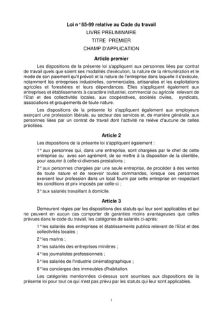 Loi n° 65-99 relative au Code du travail
                                LIVRE PRELIMINAIRE
                                   TITRE PREMIER
                               CHAMP D'APPLICATION

                                    Article premier
       Les dispositions de la présente loi s'appliquent aux personnes liées par contrat
de travail quels que soient ses modalités d'exécution, la nature de la rémunération et le
mode de son paiement qu'il prévoit et la nature de l'entreprise dans laquelle il s'exécute,
notamment les entreprises industrielles, commerciales, artisanales et les exploitations
agricoles et forestières et leurs dépendances. Elles s'appliquent également aux
entreprises et établissements à caractère industriel, commercial ou agricole relevant de
l'Etat et des collectivités locales, aux coopératives, sociétés civiles, syndicats,
associations et groupements de toute nature.
       Les dispositions de la présente loi s'appliquent également aux employeurs
exerçant une profession libérale, au secteur des services et, de manière générale, aux
personnes liées par un contrat de travail dont l'activité ne relève d'aucune de celles
précitées.

                                        Article 2
      Les dispositions de la présente loi s'appliquent également :
      1° aux personnes qui, dans une entreprise, sont chargées par le chef de cette
      entreprise ou avec son agrément, de se mettre à la disposition de la clientèle,
      pour assurer à celle-ci diverses prestations ;
      2° aux personnes chargées par une seule entreprise, de procéder à des ventes
      de toute nature et de recevoir toutes commandes, lorsque ces personnes
      exercent leur profession dans un local fourni par cette entreprise en respectant
      les conditions et prix imposés par celle-ci ;
      3° aux salariés travaillant à domicile.

                                        Article 3
      Demeurent régies par les dispositions des statuts qui leur sont applicables et qui
ne peuvent en aucun cas comporter de garanties moins avantageuses que celles
prévues dans le code du travail, les catégories de salariés ci-après:
      1° les salariés des entreprises et établissements publics relevant de l'Etat et des
      collectivités locales ;
      2° les marins ;
      3° les salariés des entreprises minières ;
      4° les journalistes professionnels ;
      5° les salariés de l'industrie cinématographique ;
      6° les concierges des immeubles d'habitation.
      Les catégories mentionnées ci-dessus sont soumises aux dispositions de la
présente loi pour tout ce qui n'est pas prévu par les statuts qui leur sont applicables.



                                                1
 