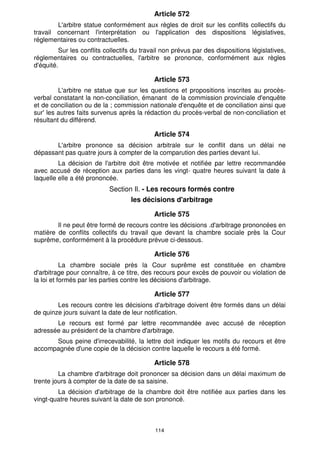 Article 572
        L'arbitre statue conformément aux règles de droit sur les conflits collectifs du
travail concernant l'interprétation ou l'application des dispositions législatives,
réglementaires ou contractuelles.
         Sur les conflits collectifs du travail non prévus par des dispositions législatives,
réglementaires ou contractuelles, l'arbitre se prononce, conformément aux règles
d'équité.

                                            Article 573
         L'arbitre ne statue que sur les questions et propositions inscrites au procès-
verbal constatant la non-conciliation, émanant de la commission provinciale d'enquête
et de conciliation ou de la ; commission nationale d'enquête et de conciliation ainsi que
sur' les autres faits survenus après la rédaction du procès-verbal de non-conciliation et
résultant du différend.

                                            Article 574
       L'arbitre prononce sa décision arbitrale sur le conflit dans un délai ne
dépassant pas quatre jours à compter de la comparution des parties devant lui.
         La décision de l'arbitre doit être motivée et notifiée par lettre recommandée
avec accusé de réception aux parties dans les vingt- quatre heures suivant la date à
laquelle elle a été prononcée.
                           Section Il. - Les recours formés contre
                                   les décisions d'arbitrage

                                            Article 575
        Il ne peut être formé de recours contre les décisions .d'arbitrage prononcées en
matière de conflits collectifs du travail que devant la chambre sociale près la Cour
suprême, conformément à la procédure prévue ci-dessous.

                                            Article 576
           La chambre sociale près la Cour suprême est constituée en chambre
d'arbitrage pour connaître, à ce titre, des recours pour excès de pouvoir ou violation de
la loi et formés par les parties contre les décisions d'arbitrage.

                                            Article 577
        Les recours contre les décisions d'arbitrage doivent être formés dans un délai
de quinze jours suivant la date de leur notification.
       Le recours est formé par lettre recommandée avec accusé de réception
adressée au président de la chambre d'arbitrage.
      Sous peine d'irrecevabilité, la lettre doit indiquer les motifs du recours et être
accompagnée d'une copie de la décision contre laquelle le recours a été formé.

                                            Article 578
         La chambre d'arbitrage doit prononcer sa décision dans un délai maximum de
trente jours à compter de la date de sa saisine.
        La décision d'arbitrage de la chambre doit être notifiée aux parties dans les
vingt-quatre heures suivant la date de son prononcé.



                                            114
 