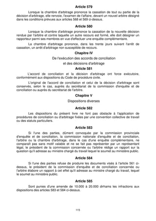 Article 579
        Lorsque la chambre d'arbitrage prononce la cassation de tout ou partie de la
décision d'arbitrage, elle renvoie, l'examen de t'affaire, devant un nouvel arbitre désigné
dans les conditions prévues aux articles 568 et 569 ci-dessus.

                                           Article 580
        Lorsque la chambre d'arbitrage prononce la cassation de la nouvelle décision
rendue par l'arbitre et contre laquelle un autre recours est formé, elle doit désigner un
rapporteur parmi ses membres en vue d'effectuer une enquête complémentaire.
        La chambre d'arbitrage prononce, dans les trente jours suivant l'arrêt de
cassation, un arrêt d'arbitrage non susceptible de recours.
                                           Chapitre IV
                          De l'exécution des accords de conciliation
                                  et des décisions d'arbitrage
                                           Article 581
       L'accord de conciliation et la décision d'arbitrage ont force exécutoire,
conformément aux dispositions du Code de procédure civile.
          L'original de l'accord de conciliation et celui de la décision d'arbitrage sont
conservés, selon le cas, auprès du secrétariat de la commission d'enquête et de
conciliation ou auprès du secrétariat de l'arbitre.
                                            Chapitre V
                                      Dispositions diverses

                                           Article 582
        Les dispositions du présent livre ne font pas obstacle à l'application de
procédures de conciliation ou d'arbitrage fixées par une convention collective de travail
ou des statuts particuliers.

                                           Article 583
          Si l'une des parties, dûment convoquée par la commission provinciale
d'enquête et de conciliation, la commission nationale d'enquête et de conciliation,
l'arbitre ou la chambre d'arbitrage, dans le cas d'une enquête complémentaire, ne
comparaît pas sans motif valable et ne se fait pas représenter par un représentant
légal, le président de la commission concernée ou l'arbitre rédige un rapport sur la
question qu'il adresse au ministre chargé du travail lequel le soumet au ministère public.

                                           Article 584
          Si l'une des parties refuse de produire les documents visés à l'article 561 ci-
dessus, le président de la commission d'enquête et de conciliation concernée ou
l'arbitre élabore un rapport à cet effet qu'il adresse au ministre chargé du travail, lequel
le soumet au ministère public.

                                           Article 585
         Sont punies d'une amende de 10.000 à 20.000 dirhams les infractions aux
dispositions des articles 583 et 584 ci-dessus.




                                            115
 