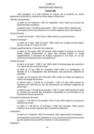 LIVRE VII
                                   DISPOSITIONS FINALES
                                           Article 586
          Sont abrogées, à la date d'entrée en vigueur de la présente loi, toutes
dispositions contraires ou relatives au même objet et notamment :
Bureaux de placement :
         Le dahir du 24 moharrem 1340 (27 septembre 1921) relatif aux bureaux de
         placement des travailleurs ;
         Le décret royal n° 319-66 du 8joumada 1 1387 (14 août 1967) instituant des
         commissions de la main-d'œuvre et un conseil supérieur de la main-d'œuvre ;
Cautionnements :
         Le dahir du 28 rabii I 1355 (18 juin 1936) relatif aux cautionnements ;
Congé annuel payé :
         Le dahir du 5 safar 1365 (9 janvier 1946) relatif aux congés annuels payés,
         sauf les articles 41 à 46 et 47 à 49 ;
Congés supplémentaires à l'occasion de naissance :
         Le dahir du 25 kaada 1365 (22 octobre 1946) tendant à accorder au chef de
         famille salarié, fonctionnaire ou agent des services publics un congé
         supplémentaire à l'occasion de chaque naissance à son foyer, en ce qui
         concerne les salariés soumis à la présente loi ;
Contrat de travail :
         Le dahir du 26 rabii 1 1359 (7 mai 1940) relatif à l'embauchage des salariés et
         à la rupture de leur contrat de travail ;
         Le dahir du 15 hija 1364 (21 novembre 1945) relatif à la réintégration, au
         réemploi et à la réadaptation des démobilisés, des prisonniers, déportés et
         assimilés ;
         Le dahir du 25 chaoual 1370 (30 juillet 1951) relatif aux délais de préavis en
         matière de louage de services ;
         Le décret royal n° 316-66 du 8 joumada 1 1387 (14 août 1967) portant loi
         instituant une indemnité en cas de licenciement de certaines catégories de
         personnels ;
         Le décret royal n° 314-66 du 8 joumada 1 1387 (14 août 1967) portant loi relatif
         au maintien de l'activité des entreprises industrielles et commerciales et au
         licenciement de leur personnel ;
Conventions collectives de travail :
         Le dahir n° 1-57-067 du 16 ramadan 1376 (17 avril 1957) relatif à la convention
         collective de travail ;
         Le dahir n° 1-58-145 du 10 joumada 111380 (29 novembre 1960) portant
         institution d'un conseil supérieur des conventions collectives ;
Immigration :
         Le dahir du 7 chaabane 1353 (15 novembre 1934) réglementant l'immigration;
         Les dispositions dudit dahir subsistent en ce qui concerne les personnes autres
         que les salariés tels que définis à l'article 3 1 de la présente loi ;
Emigration :

                                           116
 