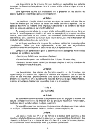 Les dispositions de la présente loi sont également applicables aux salariés
employés par les entreprises prévues dans le présent article, qui ne sont pas soumis à
leurs statuts.
      Sont également soumis aux dispositions de la présente loi, les salariés du
secteur public qui ne sont régis par aucune législation.

                                         Article 4
      Les conditions d'emploi et de travail des employés de maison qui sont liés au
maître de maison par une relation de travail sont fixées par une loi spéciale. Une loi
spéciale détermine les relations entre employeurs et salariés et les conditions de travail
dans les secteurs à caractère purement traditionnel.
       Au sens du premier alinéa du présent article, est considérée employeur dans un
secteur à caractère purement traditionnel, toute personne physique exerçant un métier
manuel, avec l'assistance de son conjoint, ses ascendants et descendants et de cinq
assistants au plus, à domicile ou dans un autre lieu de travail, aux fins de fabrication de
produits traditionnels destinés au commerce.
      Ne sont pas soumises à la présente loi, certaines catégories professionnelles
d'employeurs, fixées par voie réglementaire, après avis des organisations
professionnelles des employeurs et des salariés les plus représentatives.
       Sont prises en considération pour la détermination des catégories mentionnées
ci-dessus les conditions suivantes :
       - l'employeur doit être une personne physique ;
       - le nombre des personnes qui l'assistent ne doit pas dépasser cinq ;
       - le revenu de l'employeur ne doit pas dépasser cinq fois la tranche exonérée de
         l'impôt général sur le revenu.

                                         Article 5
       Les bénéficiaires des stages de formation-insertion et de formation par
apprentissage sont soumis aux dispositions relatives à la réparation des accident de
travail et des maladies professionnelles ainsi qu'aux dispositions prévues par la
présente loi notamment en ce qui concerne la durée du travail, le repos hebdomadaire,
le congé annuel payé, les jours de repos et de fêtes et la prescription.


                                         TITRE Il
                                      DEFINITIONS

                                         Article 6
        Est considérée comme salariée toute personne qui s'est engagée à exercer son
activité professionnelle sous la direction d'un ou plusieurs moyennant rémunération,
quels que soient sa nature et son mode de paiement.
      Est considérée comme employeur, toute personne physique ou morale, privée
ou publique, qui loue les services d'une ou plusieurs personnes physiques.

                                         Article 7
       Les salariés visés aux 1° et 2° de l'article 2 ci-dessus sont assimilés à des
directeurs et chefs d'établissement et ils assument la responsabilité de l'application des
dispositions du livre II de la présente loi, lorsqu'ils fixent à la place de leurs employeurs,
les conditions de travail des salariés, telles que prévues par le livre II.

                                              2
 