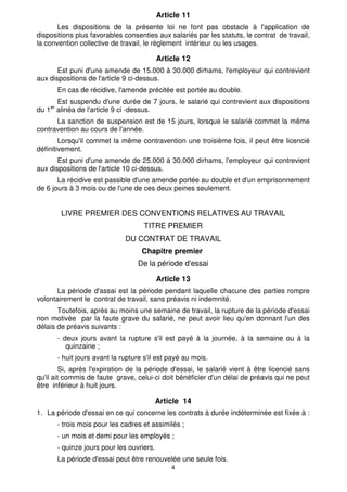 Article 11
       Les dispositions de la présente loi ne font pas obstacle à l'application de
dispositions plus favorables consenties aux salariés par les statuts, le contrat de travail,
la convention collective de travail, le règlement intérieur ou les usages.

                                          Article 12
       Est puni d'une amende de 15.000 à 30.000 dirhams, l'employeur qui contrevient
aux dispositions de l'article 9 ci-dessus.
      En cas de récidive, l'amende précitée est portée au double.
       Est suspendu d'une durée de 7 jours, le salarié qui contrevient aux dispositions
du 1er alinéa de l'article 9 ci -dessus.
      La sanction de suspension est de 15 jours, lorsque le salarié commet la même
contravention au cours de l'année.
        Lorsqu'il commet la même contravention une troisième fois, il peut être licencié
définitivement.
       Est puni d'une amende de 25.000 à 30.000 dirhams, l'employeur qui contrevient
aux dispositions de l'article 10 ci-dessus.
       La récidive est passible d'une amende portée au double et d'un emprisonnement
de 6 jours à 3 mois ou de l'une de ces deux peines seulement.


        LIVRE PREMIER DES CONVENTIONS RELATIVES AU TRAVAIL
                                    TITRE PREMIER
                             DU CONTRAT DE TRAVAIL
                                   Chapitre premier
                                  De la période d'essai

                                          Article 13
      La période d'assai est la période pendant laquelle chacune des parties rompre
volontairement le contrat de travail, sans préavis ni indemnité.
       Toutefois, après au moins une semaine de travail, la rupture de la période d'essai
non motivée par la faute grave du salarié, ne peut avoir lieu qu'en donnant l'un des
délais de préavis suivants :
      - deux jours avant la rupture s'il est payé à la journée, à la semaine ou à la
         quinzaine ;
      - huit jours avant la rupture s'il est payé au mois.
        Si, après l'expiration de la période d'essai, le salarié vient à être licencié sans
qu'il ait commis de faute grave, celui-ci doit bénéficier d'un délai de préavis qui ne peut
être inférieur à huit jours.

                                          Article 14
1. La période d'essai en ce qui concerne les contrats à durée indéterminée est fixée à :
      - trois mois pour les cadres et assimilés ;
      - un mois et demi pour les employés ;
      - quinze jours pour les ouvriers.
      La période d'essai peut être renouvelée une seule fois.
                                              4
 