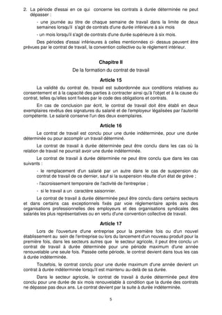 2. La période d'essai en ce qui concerne les contrats à durée déterminée ne peut
   dépasser :
      - une journée au titre de chaque semaine de travail dans la limite de deux
      semaines lorsqu'il s'agit de contrats d'une durée inférieure à six mois
      - un mois lorsqu'il s'agit de contrats d'une durée supérieure à six mois.
      Des périodes d'essai inférieures à celles mentionnées ci- dessus peuvent être
prévues par le contrat de travail, la convention collective ou le règlement intérieur.


                                       Chapitre Il
                         De la formation du contrat de travail

                                        Article 15
       La validité du contrat de, travail est subordonnée aux conditions relatives au
consentement et à la capacité des parties à contracter ainsi qu'à l'objet et à la cause du
contrat, telles qu'elles sont fixées par le code des obligations et contrats.
     En cas de conclusion par écrit, le contrat de travail doit être établi en deux
exemplaires revêtus des signatures du salarié et de l'employeur légalisées par l'autorité
compétente. Le salarié conserve l'un des deux exemplaires.

                                        Article 16
      Le contrat de travail est conclu pour une durée indéterminée, pour une durée
déterminée ou pour accomplir un travail déterminé.
       Le contrat de travail à durée déterminée peut être conclu dans les cas où la
relation de travail ne pourrait avoir une durée indéterminée.
      Le contrat de travail à durée déterminée ne peut être conclu que dans les cas
suivants :
      - le remplacement d'un salarié par un autre dans le cas de suspension du
      contrat de travail de ce dernier, sauf si la suspension résulte d'un état de grève ;
      - l'accroissement temporaire de l'activité de l'entreprise ;
      - si le travail a un caractère saisonnier.
       Le contrat de travail à durée déterminée peut être conclu dans certains secteurs
et dans certains cas exceptionnels fixés par voie réglementaire après avis des
organisations professionnelles des employeurs et des organisations syndicales des
salariés les plus représentatives ou en vertu d'une convention collective de travail.

                                        Article 17
       Lors de l'ouverture d'une entreprise pour la première fois ou d'un nouvel
établissement au sein de l'entreprise ou lors du lancement d'un nouveau produit pour la
première fois, dans les secteurs autres que le secteur agricole, il peut être conclu un
contrat de travail à durée déterminée pour une période maximum d'une année
renouvelable une seule fois. Passée cette période, le contrat devient dans tous les cas
à durée indéterminée.
       Toutefois, le contrat conclu pour une durée maximum d'une année devient un
contrat à durée indéterminée lorsqu'il est maintenu au-delà de sa durée.
      Dans le secteur agricole, le contrat de travail à durée déterminée peut être
conclu pour une durée de six mois renouvelable à condition que la durée des contrats
ne dépasse pas deux ans. Le contrat devient par la suite à durée indéterminée.

                                             5
 