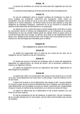 Article 18
     La preuve de l'existence du contrat de travail peut être rapportée par tous les
moyens.
       Le contrat de travail établi par écrit est exonéré des droits d'enregistrement.

                                        Article 19
        En cas de modification dans la situation juridique de l'employeur ou dans la
forme juridique de l’entreprise, notamment par succession, vente, fusion ou
privatisation, tous les contrats en cours au jour de la modification subsistent entre les
salariés et le nouvel employeur. Ce dernier prend vis-à-vis des salariés la suite des
obligations du précédent employeur, notamment en ce qui concerne le montant des
salaires et des indemnités de licenciement et le congé payé.
       Le salarié lié par un contrat de travail à durée indéterminée muté dans le cadre
du mouvement interne à l'intérieur de l'établissement ou de l'entreprise ou du groupe
d'entreprises tel que les société holding garde les mêmes droits et acquis issus du
contrat de travail sans tenir compte du service, de la filiale ou de l'établissement dans
lequel il est désigné et des fonctions dont il est chargé, sauf si les parties se sont mis
d'accord sur des avantages plus favorables pour le salarié.


                                       Chapitre III
                     Des obligations du salarié et de l'employeur

                                        Article 20
       Le salarié est responsable dans le cadre de son travail de son acte, de sa
négligence, de son impéritie ou de son imprudence.

                                        Article 21
        Le salarié est soumis à l'autorité de l'employeur dans le cadre des dispositions
législatives ou réglementaires, du contrat de travail ? de la convention collective du
travail ou du règlement intérieur.
      Le salarié est également soumis aux dispositions des textes réglementant la
déontologie de la profession.

                                        Article 22
      Le salarié doit veiller à la conservation des choses et des moyens qui lui ont été
remis pour l'accomplissement du travail dont il a été chargé ; il doit les restituer à la fin
de son travail.
        Il répond de la perte ou de la détérioration des choses et des moyens précités
s'il s'avère au juge, de par le pouvoir discrétionnaire dont il dispose, que cette perte ou
cette détérioration sont imputables à la faute du salarié, notamment par l'usage desdits
choses et moyens en dehors de leur destination ou en dehors du temps de travail.
        Le salarié ne répond pas de la détérioration et de la perte résultant d'un cas
fortuit ou de force majeure.
      En cas de changement du lieu de résidence, le salarié doit informer l'employeur
de sa nouvelle adresse soit en main propre, soit par lettre recommandée avec accusé
de réception.




                                             6
 