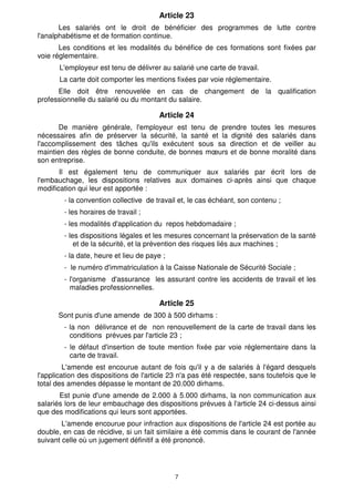Article 23
       Les salariés ont le droit de bénéficier des programmes de lutte contre
l'analphabétisme et de formation continue.
       Les conditions et les modalités du bénéfice de ces formations sont fixées par
voie réglementaire.
       L'employeur est tenu de délivrer au salarié une carte de travail.
       La carte doit comporter les mentions fixées par voie réglementaire.
      Elle doit être renouvelée en cas de changement de la qualification
professionnelle du salarié ou du montant du salaire.

                                        Article 24
      De manière générale, l'employeur est tenu de prendre toutes les mesures
nécessaires afin de préserver la sécurité, la santé et la dignité des salariés dans
l'accomplissement des tâches qu'ils exécutent sous sa direction et de veiller au
maintien des règles de bonne conduite, de bonnes mœurs et de bonne moralité dans
son entreprise.
       Il est également tenu de communiquer aux salariés par écrit lors de
l'embauchage, les dispositions relatives aux domaines ci-après ainsi que chaque
modification qui leur est apportée :
        - la convention collective de travail et, le cas échéant, son contenu ;
        - les horaires de travail ;
        - les modalités d'application du repos hebdomadaire ;
        - les dispositions légales et les mesures concernant la préservation de la santé
            et de la sécurité, et la prévention des risques liés aux machines ;
        - la date, heure et lieu de paye ;
        - le numéro d'immatriculation à la Caisse Nationale de Sécurité Sociale ;
        - l'organisme d'assurance les assurant contre les accidents de travail et les
          maladies professionnelles.

                                        Article 25
      Sont punis d'une amende de 300 à 500 dirhams :
        - la non délivrance et de non renouvellement de la carte de travail dans les
          conditions prévues par l'article 23 ;
        - le défaut d'insertion de toute mention fixée par voie réglementaire dans la
          carte de travail.
         L'amende est encourue autant de fois qu'il y a de salariés à l'égard desquels
l'application des dispositions de l'article 23 n'a pas été respectée, sans toutefois que le
total des amendes dépasse le montant de 20.000 dirhams.
       Est punie d'une amende de 2.000 à 5.000 dirhams, la non communication aux
salariés lors de leur embauchage des dispositions prévues à l'article 24 ci-dessus ainsi
que des modifications qui leurs sont apportées.
        L'amende encourue pour infraction aux dispositions de l'article 24 est portée au
double, en cas de récidive, si un fait similaire a été commis dans le courant de l'année
suivant celle où un jugement définitif a été prononcé.




                                             7
 