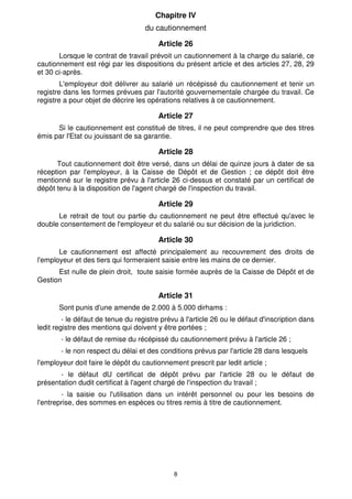 Chapitre IV
                                    du cautionnement

                                         Article 26
       Lorsque le contrat de travail prévoit un cautionnement à la charge du salarié, ce
cautionnement est régi par les dispositions du présent article et des articles 27, 28, 29
et 30 ci-après.
        L'employeur doit délivrer au salarié un récépissé du cautionnement et tenir un
registre dans les formes prévues par l'autorité gouvernementale chargée du travail. Ce
registre a pour objet de décrire les opérations relatives à ce cautionnement.

                                         Article 27
      Si le cautionnement est constitué de titres, il ne peut comprendre que des titres
émis par l'Etat ou jouissant de sa garantie.

                                         Article 28
      Tout cautionnement doit être versé, dans un délai de quinze jours à dater de sa
réception par l'employeur, à la Caisse de Dépôt et de Gestion ; ce dépôt doit être
mentionné sur le registre prévu à l'article 26 ci-dessus et constaté par un certificat de
dépôt tenu à la disposition de l'agent chargé de l'inspection du travail.

                                         Article 29
      Le retrait de tout ou partie du cautionnement ne peut être effectué qu'avec le
double consentement de l'employeur et du salarié ou sur décision de la juridiction.

                                         Article 30
       Le cautionnement est affecté principalement au recouvrement des droits de
l'employeur et des tiers qui formeraient saisie entre les mains de ce dernier.
      Est nulle de plein droit, toute saisie formée auprès de la Caisse de Dépôt et de
Gestion

                                         Article 31
       Sont punis d'une amende de 2.000 à 5.000 dirhams :
         - le défaut de tenue du registre prévu à l'article 26 ou le défaut d'inscription dans
ledit registre des mentions qui doivent y être portées ;
        - le défaut de remise du récépissé du cautionnement prévu à l'article 26 ;
        - le non respect du délai et des conditions prévus par l'article 28 dans lesquels
l'employeur doit faire le dépôt du cautionnement prescrit par ledit article ;
       - le défaut dU certificat de dépôt prévu par l'article 28 ou le défaut de
présentation dudit certificat à l'agent chargé de l'inspection du travail ;
        - la saisie ou l'utilisation dans un intérêt personnel ou pour les besoins de
l'entreprise, des sommes en espèces ou titres remis à titre de cautionnement.




                                              8
 