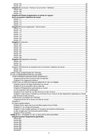 Article 106 ............................................................................................................................................26
    Article 107 ............................................................................................................................................26
  Chapitre Il Conclusion -Parties à la convention -Adhésion ....................................................................26
    Article 108 ............................................................................................................................................26
    Article 109 ............................................................................................................................................26
    Article 110 ............................................................................................................................................27
  Chapitre III Champ d'application et entrée en vigueur ......................................................................27
  de la convention collective de travail ..................................................................................................27
    Article 111 ............................................................................................................................................27
    Article 112 ............................................................................................................................................27
    Article 113 ............................................................................................................................................27
    Article 114 ............................................................................................................................................27
  Chapitre IV durée d'application -Dénonciation .......................................................................................28
    Article 115 ............................................................................................................................................28
    Article 116 ............................................................................................................................................28
    Article 117 ............................................................................................................................................28
    Article 118 ............................................................................................................................................28
    Article 119 ............................................................................................................................................28
    Article 120 ............................................................................................................................................28
    Article 121 ............................................................................................................................................28
  Chapitre V Exécution ..............................................................................................................................29
    Article 122 ............................................................................................................................................29
    Article 123 ............................................................................................................................................29
    Article 124 ............................................................................................................................................29
    Article 125 ............................................................................................................................................29
    Article 126 ............................................................................................................................................29
    Article 127 ............................................................................................................................................29
    Article 128 ............................................................................................................................................30
    Article 129 ............................................................................................................................................30
  Chapitre VI Dispositions diverses ...........................................................................................................30
    Article 130 ............................................................................................................................................30
    Article 131 ............................................................................................................................................30
    Article 132 ............................................................................................................................................30
  Chapitre VII Extension et cessation de la convention collective de travail..............................................30
    Article 133 ............................................................................................................................................30
    Article 134 ............................................................................................................................................31
LIVRE II DES CONDITIONS DE TRAVAIL.................................................................................................31
ET DE LA RÉMUNÉRATION DU SALARIÉ................................................................................................31
  TITRE PREMIER DISPOSITIONS GENERALES ...................................................................................31
    Chapitre premier De l'ouverture des entreprises .................................................................................31
    Chapitre Il Du règlement intérieur ........................................................................................................32
  TITRE Il DE LA PROTECTION DU MINEUR ET DE LA FEMME...........................................................33
    Chapitre premier de l'âge d'admission au travail .................................................................................33
    Chapitre Il de la protection de la maternité ..........................................................................................34
    Chapitre III Dispositions particulières au travail ...................................................................................37
    et à la protection des handicapés ........................................................................................................37
    Chapitre IV du travail de nuit des femmes et des mineurs ..................................................................37
    Chapitre V des travaux interdits aux femmes et aux mineurs et des dispositions spéciales au travail
    des femmes et des mineurs .................................................................................................................39
  TITRE III DE LA DUREE DU TRAVAIL ...................................................................................................40
    Chapitre premier De la durée normale du travail .................................................................................40
  Chapitre Il.................................................................................................................................................44
  Du repos hebdomadaire ..........................................................................................................................44
    Chapitre III du repos des jours de fêtes payés et jours fériés..............................................................46
    Chapitre IV du congé annuel payé......................................................................................................49
    Chapitre V des congés spéciaux à l'occasion de certains événements ..............................................55
    et des congés pour convenances personnelles...................................................................................55
    Chapitre VI Du contrôle........................................................................................................................57
TITRE IV DE L' HYGIENE ET DE LA SECURITE DES SALARIES ...........................................................58
  Chapitre premier Dispositions générales ...........................................................................................58
    Article 281 ............................................................................................................................................58
    Article 282 ............................................................................................................................................58
    Article 283 ............................................................................................................................................58
    Article 284 ............................................................................................................................................58
    Article 285 ............................................................................................................................................58
    Article 286 ............................................................................................................................................58
    Article287 .............................................................................................................................................59
                                                                               2
 