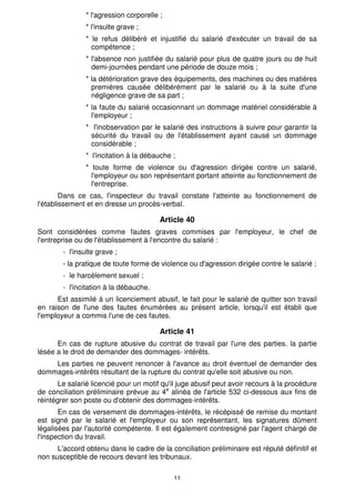* l'agression corporelle ;
                * l'insulte grave ;
                * le refus délibéré et injustifié du salarié d'exécuter un travail de sa
                  compétence ;
                * l'absence non justifiée du salarié pour plus de quatre jours ou de huit
                  demi-journées pendant une période de douze mois ;
                * la détérioration grave des équipements, des machines ou des matières
                  premières causée délibérément par le salarié ou à la suite d'une
                  négligence grave de sa part ;
                * la faute du salarié occasionnant un dommage matériel considérable à
                  l'employeur ;
                * l'inobservation par le salarié des instructions à suivre pour garantir la
                  sécurité du travail ou de l'établissement ayant causé un dommage
                  considérable ;
                * l'incitation à la débauche ;
                * toute forme de violence ou d'agression dirigée contre un salarié,
                  l'employeur ou son représentant portant atteinte au fonctionnement de
                  l'entreprise.
        Dans ce cas, l'inspecteur du travail constate l'atteinte au fonctionnement de
l'établissement et en dresse un procès-verbal.

                                         Article 40
Sont considérées comme fautes graves commises par l'employeur, le chef de
l'entreprise ou de l'établissement à l'encontre du salarié :
        - l'insulte grave ;
        - la pratique de toute forme de violence ou d'agression dirigée contre le salarié ;
        - le harcèlement sexuel ;
        - l'incitation à la débauche.
      Est assimilé à un licenciement abusif, le fait pour le salarié de quitter son travail
en raison de l'une des fautes énumérées au présent article, lorsqu'il est établi que
l'employeur a commis l'une de ces fautes.

                                         Article 41
      En cas de rupture abusive du contrat de travail par l'une des parties, la partie
lésée a le droit de demander des dommages- intérêts.
    Les parties ne peuvent renoncer à l'avance au droit éventuel de demander des
dommages-intérêts résultant de la rupture du contrat qu'elle soit abusive ou non.
       Le salarié licencié pour un motif qu'il juge abusif peut avoir recours à la procédure
de conciliation préliminaire prévue au 4e alinéa de l'article 532 ci-dessous aux fins de
réintégrer son poste ou d'obtenir des dommages-intérêts.
       En cas de versement de dommages-intérêts, le récépissé de remise du montant
est signé par le salarié et l'employeur ou son représentant, les signatures dûment
légalisées par l'autorité compétente. Il est égaIement contresigné par l'agent chargé de
l'inspection du travail.
      L'accord obtenu dans le cadre de la conciliation préliminaire est réputé définitif et
non susceptible de recours devant les tribunaux.

                                             11
 