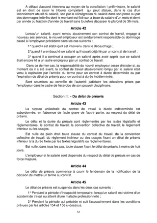 A défaut d'accord intervenu au moyen de la conciliation l préliminaire, le salarié
est en droit de saisir le tribunal compétent qui peut statuer, dans le cas d'un
licenciement abusif du salarié, soit par la réintégration du salarié dans son poste ou par
des dommages-intérêts dont le montant est fixé sur la base du salaire d'un mois et demi
par année ou fraction d'année de travail sans toutefois dépasser le plafond de 36 mois.

                                          Article 42
     Lorsqu'un salarié, ayant rompu abusivement son contrat de travail, engage à
nouveau ses services, le nouvel employeur est solidairement responsable du dommage
causé à l'employeur précédent dans les cas suivants :
          1° quand il est établi qu'il est intervenu dans le débauchage ;
          2°quand il a embauché un salarié qu'il savait déjà lié par un contrat de travail ;
        3° quand il a continué à occuper un salarié après avoir appris que ce salarié
était encore lié à un autre employeur par un contrat de travail.
        Dans ce dernier cas, la responsabilité du nouvel employeur cesse d'exister si, au
moment où il a été averti, le contrat de travail abusivement rompu par le salarié était
venu à expiration par l'arrivée du terme pour un contrat à durée déterminée ou par
l'expiration du délai de préavis pour un contrat à durée indéterminée.
      Sont soumises au contrôle de l'autorité judiciaire les décisions prises par
l'employeur dans le cadre de l'exercice de son pouvoir disciplinaire.


                             Section III. - Du délai de préavis

                                          Article 43
      La rupture unilatérale du contrat de travail à durée indéterminée est
subordonnée, en l'absence de faute grave de l'autre partie, au respect du délai de
préavis.
       Le délai et la durée du préavis sont réglementés par les textes législatifs et
réglementaires, le contrat de travail, la convention collective de travail, le règlement
intérieur ou les usages.
       Est nulle de plein droit toute clause du contrat du travail, de la convention
collective de travail, du règlement intérieur ou des usages fixant un délai de préavis
inférieur à la durée fixée par les textes législatifs ou réglementaires.
         Est nulle, dans tous les cas, toute clause fixant le délai de préavis à moins de huit
jours.
      L'employeur et le salarié sont dispensés du respect du délai de préavis en cas de
force majeure.

                                          Article 44
      Le délai de préavis commence à courir le lendemain de la notification de la
décision de mettre un terme au contrat.

                                          Article 45
         Le délai de préavis est suspendu dans les deux cas suivants :
       1° Pendant la période d'incapacité temporaire, lorsqu'un salarié est victime d'un
accident de travail ou atteint d'une maladie professionnelle ;
       2° Pendant la période qui précède et suit l'accouchement dans les conditions
prévues par les articles 154 et 156 ci-dessous.

                                               12
 
