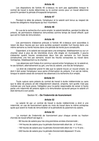 Article 46
      Les dispositions de l'article 45 ci-dessus ne sont pas applicables lorsque le
contrat de travail à durée déterminée ou le contrat conclu pour un travail déterminé
prend fin pendant la période d'incapacité temporaire.

                                       Article 47
      Pendant le délai de préavis, l'employeur et le salarié sont tenus au respect de
toutes les obligations réciproques qui leur incombent.

                                       Article 48
      En vue de la recherche d'un autre emploi, le salarié bénéficie, pendant le délai de
préavis, de permissions d'absence rémunérées comme temps de travail effectif, quel
que soit le mode de rémunération.

                                       Article 49
      Les permissions d'absence prévues à l'article 48 ci-dessus sont accordées à
raison de deux heures par jour sans qu'elles puissent excéder huit heures dans une
même semaine ou trente heures dans une période de trente jours consécutifs.
       Cependant, si le salarié est occupé dans une entreprise, établissement ou sur un
chantier situé à plus de dix kilomètres d'une ville érigée en municipalité, il pourra
s'absenter quatre heures consécutives deux fois par semaine ou huit heures
consécutives une fois par semaine, durant les heures consacrées au travail dans
l'entreprise, l'établissement ou le chantier.
       Les absences sont fixées d'un commun accord entre l'employeur et, le salarié et,
le cas échéant, alternativement au gré, une fois du salarié, une fois de l'employeur.
        Le droit de s'absenter prend fin dès que le salarié trouve un nouvel emploi, ce
dont il doit aviser l'employeur sous peine d'interruption du préavis. Il en est de même,
lorsque le salarié cesse de consacrer les absences à la recherche d'un emploi.

                                      Article 51
       Toute rupture sans préavis du contrat de travail à durée indéterminée ou sans
que le délai de préavis ait été intégralement observé, emporte, tant qu'elle n'est pas
motivée par une faute grave, l'obligation pour la partie responsable de verser à l'autre
partie une indemnité de préavis égale à la rémunération qu'aurait perçue le salarié s'il
était demeuré à son poste.

                   Section IV. - De l'indemnité de licenciement

                                       Article 52
      Le salarié lié par un contrat de travail à durée indéterminée a droit à une
indemnité, en cas de licenciement après six mois de travail dans la même entreprise
quels que soient le mode de rémunération et la périodicité du paiement du salaire.

                                       Article 53
      Le montant de l'indemnité de licenciement pour chaque année ou fraction
d'année de travail effectif est égal à :
        - 96 heures de salaire pour les cinq premières années d'ancienneté ;
        - 144 heures de salaire pour la période d'ancienneté allant de . à 10 ans ;
        - 192 heures de salaire pour la période d'ancienneté allant de 11 à 15 ans ;
        - 240 heures de salaire pour la période d'ancienneté dépassant 15 ans.
                                           13
 