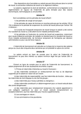 Des dispositions plus favorables au salarié peuvent être prévues dans le contrat
de travail, la convention collective de travail ou le règlement intérieur.
      Le salarié a également le droit de bénéficier, conformément à la législation et la
réglementation en vigueur de l'indemnité de perte d'emploi pour des raisons
économiques, technologiques ou structurelles.

                                       Article 54
      Sont considérées comme périodes de travail effectif :
        1) les périodes de congé annuel payé ;
        2) les périodes de repos de femmes en couches prévues par les articles 153 et
154 ci-dessous et la période de suspension du contrat de travail prévue par l'article 156
ci-dessous ;
        3) la durée de l'incapacité temporaire de travail lorsque le salarié a été victime
d'un accident du travail ou a été atteint d'une maladie professionnelle ;
       4) les périodes où l'exécution du contrat de travail est suspendue, notamment
pour cause d'absence autorisée, de maladie ne résultant pas d'un accident de travail ou
d'une maladie professionnelle, de fermeture temporaire de l'entreprise par décision
administrative ou pour cas de force majeure.

                                       Article 55
      L'indemnité de licenciement est calculée sur la base de la moyenne des salaires
perçus au cours des cinquante-deux semaines qui ont précédé la rupture du contrat.

                                       Article 56
        Le salaire entrant en ligne de compte pour le calcul de l'indemnité de
licenciement ne peut être inférieur au salaire minimum légal fixé par l'article 356 ci-
dessous.

                                       Article 57
       Entrent en ligne de compte pour le calcul de l'indemnité de licenciement, le
salaire proprement dit et ses accessoires énumérés ci-après :
        1) Primes et indemnités inhérentes au travail à l'exclusion :
       a) des indemnités constituant un remboursement de frais ou de dépenses
supportés par le salarié en raison de son travail ;
        b) des indemnités de responsabilité, sauf les indemnités de fonction, telles que
les indemnités de chef d'équipe ou de chef de groupe ;
        c) des indemnités pour travaux pénibles ou dangereux ;
       d) des indemnités constituant un dédommagement pour un travail exécuté dans
des zones dangereuses ;
        e) des indemnités pour remplacement temporaire d'un salarié appartenant à
une catégorie supérieure ou pour un travail exécuté temporairement ou
exceptionnellement, sauf les indemnités pour heures supplémentaires.
        2) Les avantages en nature ;
        3) Les commissions et les pourboires.




                                            14
 