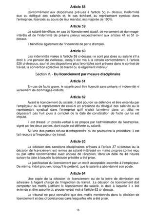 Article 58
         Conformément aux dispositions prévues à l'article 53 ci- dessus, l'indemnité
due au délégué des salariés et, le cas échéant, au représentant syndical dans
l'entreprise, licenciés au cours de leur mandat, est majorée de 100%.

                                       Article 59
         Le salarié bénéficie, en cas de licenciement abusif, de versement de dommage-
intérêts et de l'indemnité de préavis prévus respectivement aux articles 41 et 51 ci-
dessus.
        Il bénéficie également de l'indemnité de perte d'emploi.

                                       Article 60
          Les indemnités visées à l'article 59 ci-dessus ne sont pas dues au salarié s'il a
droit à une pension de vieillesse, lorsqu'il est mis à la retraite conformément à l'article
526 ci-dessous, sauf si des dispositions plus favorables sont prévues dans le contrat de
travail, la convention collective de travail ou le règlement intérieur.

              Section V. - Du licenciement par mesure disciplinaire

                                       Article 61
      En cas de faute grave, le salarié peut être licencié sans préavis ni indemnité ni
versement de dommages-intérêts.

                                       Article 62
        Avant le licenciement du salarié, il doit pouvoir se défendre et être entendu par
l'employeur ou le représentant de celui-ci en présence du délégué des salariés ou le
représentant syndical dans l'entreprise qu'il choisit lui-même dans un délai ne
dépassant pas huit jours à compter de la date de constatation de l'acte qui lui est
imputé.
        Il est dressé un procès-verbal à ce propos par l'administration de l'entreprise,
signé par les deux parties, dont copie est délivrée au salarié.
         Si l'une des parties refuse d'entreprendre ou de poursuivre la procédure, il est
fait recours à l'inspecteur de travail.

                                       Article 63
        La décision des sanctions disciplinaires prévues à l'article 37 ci-dessus ou la
décision de licenciement est remise au salarié intéressé en mains propres contre reçu
ou par lettre recommandée avec accusé de réception, dans un délai de 48 heures
suivant la date à laquelle la décision précitée a été prise.
      La justification du licenciement par un motif acceptable incombe à l'employeur.
De même, il doit prouver, lorsqu'il le prétend, que le salarié a abandonné son poste.

                                       Article 64
       Une copie de la décision de licenciement ou de la lettre de démission est
adressée à l'agent chargé de l'inspection du travail. .La décision de licenciement doit
comporter les motifs justifiant le licenciement du salarié, la date à laquelle il a été
entendu et être assortie du procès-verbal visé à l'article 62 ci- dessus.
        Le tribunal ne peut connaître que des motifs mentionnés dans la décision de
licenciement et des circonstances dans lesquelles elle a été prise.


                                            15
 