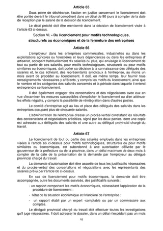 Article 65
        Sous peine de déchéance, l'action en justice concernant le licenciement doit
être portée devant le tribunal compétent dans un délai de 90 jours à compter de la date
de réception par le salarié de la décision de licenciement.
          Le délai précité doit être mentionné dans la décision de licenciement visée à
l'article 63 ci-dessus.
            Section VI. - Du licenciement pour motifs technologiques,
       structurels ou économiques et de la fermeture des entreprises

                                        Article 66
         L'employeur dans les entreprises commerciales, industrielles ou dans les
exploitations agricoles ou forestières et leurs dépendances ou dans les entreprises d'
artisanat, occupant habituellement dix salariés ou plus, qui envisage le licenciement de
tout ou partie de ces salariés, pour motifs technologiques, structurels ou pour motifs
similaires ou économiques, doit porter sa décision à la connaissance des délégués des
salariés et, le cas échéant, des représentants syndicaux à l'entreprise, au moins un
mois avant de procéder au licenciement. Il doit, en même temps, leur fournir tous
renseignements nécessaires y afférents, y compris les motifs du licenciement, ainsi que
le nombre et les catégories des salariés concernés et la période dans laquelle il entend
entreprendre ce licenciement.
         Il doit également engager des concertations et des négociations avec eux en
vue d'examiner les mesures susceptibles d'empêcher le licenciement ou d'en atténuer
les effets négatifs, y compris la possibilité de réintégration dans d'autres postes.
        Le comité d'entreprise agit au lieu et place des délégués des salariés dans les
entreprises occupant plus de cinquante salariés.
         L'administration de l'entreprise dresse un procès-verbal constatant les résultats
des concertations et négociations précitées, signé par les deux parties, dont une copie
est adressée aux délégués des salariés et une autre au délégué provincial chargé du
travail.

                                        Article 67
         Le licenciement de tout ou partie des salariés employés dans les entreprises
visées à l'article 66 ci-dessus pour motifs technologiques, structurels ou pour motifs
similaires ou économiques, est subordonné à une autorisation délivrée par le
gouverneur de la préfecture ou de la province, dans un délai maximum de deux mois à
compter de la date de la présentation de la demande par l'employeur au délégué
provincial chargé du travail.
        La demande d'autorisation doit être assortie de tous les justificatifs nécessaires
et du procès-verbal des concertations et négociations avec les représentants des
salariés prévu par l'article 66 ci-dessus.
      En cas de licenciement pour motifs économiques, la demande doit être
accompagnée, outre les documents susvisés, des justificatifs suivants :
        - un rapport comportant les motifs économiques, nécessitant l'application de la
           procédure de licenciement ;
        - l'état de la situation économique et financière de l'entreprise ;
        -    un rapport établi par un expert -comptable ou par un commissaire aux
            comptes.
         Le délégué provincial chargé du travail doit effectuer toutes les investigations
qu'il juge nécessaires. Il doit adresser le dossier, dans un délai n'excédant pas un mois
                                            16
 