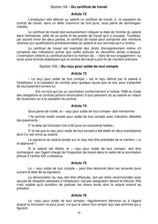 Section VII. - Du certificat de travail

                                        Article 72
         L'employeur doit délivrer au salarié un certificat de travail, à la cessation du
contrat de travail, dans un délai maximum de huit jours, sous peine de dommages-
intérêts.
         Le certificat de travail doit exclusivement indiquer la date de l'entrée du salarié
dans l'entreprise, celle de sa sortie et les postes de travail qu'il a occupés. Toutefois,
par accord entre les deux parties, le certificat de travail peut comporter des mentions
relatives aux qualifications professionnelles du salarié et aux services qu'il a rendus.
        Le certificat de travail est exempté des droits d'enregistrement même s'il
comporte des indications autres que celles prévues au deuxième alinéa ci-dessus.
L'exemption s'étend au certificat portant la mention de : « libre de tout engagement» ou
toute autre formule établissant que le contrat de travail a pris fin de manière ordinaire.

                Section VIII. - Du reçu pour solde de tout compte

                                        Article 73
        « Le reçu pour solde de tout compte » est le reçu délivré par le salarié à
l'employeur à la cessation du contrat, pour quelque cause que ce soit, pour s'acquitter
de tout paiement envers lui.
              Est nul tout qui tus ou conciliation conformément à l'article 1098 du Code
des obligations et contrats portant renonciation à tout paiement dû au salarié en raison
de l'exécution ou à la cessation du contrat.

                                        Article 74
        Sous peine de nullité, le « reçu pour solde de tout compte» doit mentionner :
        1° somme totale versée pour solde de tout compte avec indication détaillée
          la
des paiements ;
        2° le délai de forclusion fixé à 60 jours en caractères lisibles ;
         3° le fait que le reçu pour solde de tout compte a été établi en deux exemplaires
dont l'un est remis au salarié.
        La signature du salarié portée sur le reçu doit être précédée de la mention « lu
et approuvé ».
        Si le salarié est illettré, le « reçu pour solde de tout compte» doit être
contresigné- par l'agent chargé de l'inspection de travail dans le cadre de la conciliation
prévue à l'article 532 ci-dessous.

                                        Article 75
        Le « reçu solde de tout compte » peut être dénoncé dans les soixante jours
suivant la date de sa signature.
        La dénonciation du reçu doit être effectuée, soit par lettre recommandée avec
accusé de réception adressée à l'employeur, soit par assignation devant le tribunal. Elle
n'est valable qu'à condition de préciser les divers droits dont le salarié entend se
prévaloir.

                                        Article 76
         Le «reçu pour solde de tout compte» régulièrement dénoncé ou à l'égard
duquel la forclusion ne peut jouer, n'a que la valeur d'un simple reçu des sommes qui y
figurent.
                                             18
 