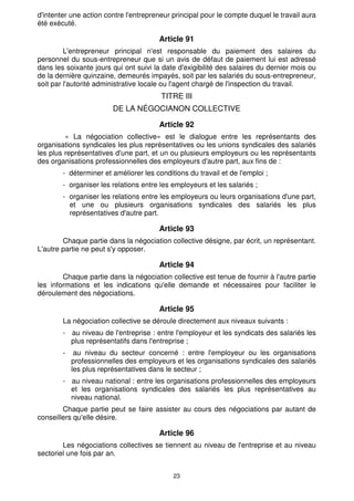 d'intenter une action contre l'entrepreneur principal pour le compte duquel le travail aura
été exécuté.

                                        Article 91
         L'entrepreneur principal n'est responsable du paiement des salaires du
personnel du sous-entrepreneur que si un avis de défaut de paiement lui est adressé
dans les soixante jours qui ont suivi la date d'exigibilité des salaires du dernier mois ou
de la dernière quinzaine, demeurés impayés, soit par les salariés du sous-entrepreneur,
soit par l'autorité administrative locale ou l'agent chargé de l'inspection du travail.
                                        TITRE III
                        DE LA NÉGOCIANON COLLECTIVE

                                        Article 92
         « La négociation collective» est le dialogue entre les représentants des
organisations syndicales les plus représentatives ou les unions syndicales des salariés
les plus représentatives d'une part, et un ou plusieurs employeurs ou les représentants
des organisations professionnelles des employeurs d'autre part, aux fins de :
        - déterminer et améliorer les conditions du travail et de l'emploi ;
        - organiser les relations entre les employeurs et les salariés ;
        - organiser les relations entre les employeurs ou leurs organisations d'une part,
          et une ou plusieurs organisations syndicales des salariés les plus
          représentatives d'autre part.

                                        Article 93
        Chaque partie dans la négociation collective désigne, par écrit, un représentant.
L'autre partie ne peut s'y opposer.

                                        Article 94
        Chaque partie dans la négociation collective est tenue de fournir à l'autre partie
les informations et les indications qu'elle demande et nécessaires pour faciliter le
déroulement des négociations.

                                        Article 95
        La négociation collective se déroule directement aux niveaux suivants :
        - au niveau de l'entreprise : entre l'employeur et les syndicats des salariés les
          plus représentatifs dans l'entreprise ;
        -    au niveau du secteur concerné : entre l'employeur ou les organisations
            professionnelles des employeurs et les organisations syndicales des salariés
            les plus représentatives dans le secteur ;
        - au niveau national : entre les organisations professionnelles des employeurs
          et les organisations syndicales des salariés les plus représentatives au
          niveau national.
        Chaque partie peut se faire assister au cours des négociations par autant de
conseillers qu'elle désire.

                                        Article 96
        Les négociations collectives se tiennent au niveau de l'entreprise et au niveau
sectoriel une fois par an.


                                            23
 